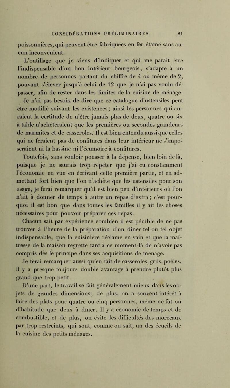 poissonnières, qui peuvent être fabriquées en fer étamé sans au- cun inconvénient. L’outillage que je viens d’indiquer et qui me paraît être l’indispensable d’un bon intérieur bourgeois, s’adapte à un nombre de personnes partant du chiffre de 4 ou même de 2, pouvant s’élever jusqu’à celui de 12 que je n’ai pas voulu dé- passer, afin de rester dans les limites de la cuisine de ménage. Je n’ai pas besoin de dire que ce catalogue d’ustensiles peut être modifié suivant les existences; ainsi les personnes qui au- raient la certitude de n’être jamais plus de deux, quatre ou six à table n’achèteraient que les premières ou secondes grandeurs de marmites et de casseroles. Il est bien entendu aussi que celles qui ne feraient pas de confitures dans leur intérieur ne s’impo- seraient ni la bassine ni l’écumoire à confitures. Toutefois, sans vouloir pousser à la dépense, bien loin delà, puisque je ne saurais trop répéter que j’ai eu constamment l’économie en vue en écrivant cette première partie, et en ad- mettant fort bien que l’on n’achète que les ustensiles pour son usage, je ferai remarquer qu’il est bien peu d’intérieurs où l’on n’ait à donner de temps à autre un repas d’extra; c’est pour- quoi il est bon que dans toutes les familles il y ait les choses nécessaires pour pouvoir préparer ces repas. Chacun sait par expérience combien il est pénible de ne pas trouver à l’heure de la préparation d’un dîner tel ou tel objet indispensable, que la cuisinière réclame en vain et que la maî- tresse de la maison regrette tant à ce moment-là de n’avoir pas compris dès le principe dans ses acquisitions de ménage. Je ferai remarquer aussi qu’en fait de casseroles, grils, poêles, il y a presque toujours double avantage à prendre plutôt plus grand que trop petit. D’une part, le travail se fait généralement mieux dans les ob- jets de grandes dimensions; de plus, on a souvent intérêt à faire des plats pour quatre ou cinq personnes, même ne fût-on d’habitude que deux à dîner. Il y a économie de temps et de combustible, et de plus, on évite les difficultés des morceaux par trop restreints, qui sont, comme on sait, un des écueils de la cuisine des petits ménages.