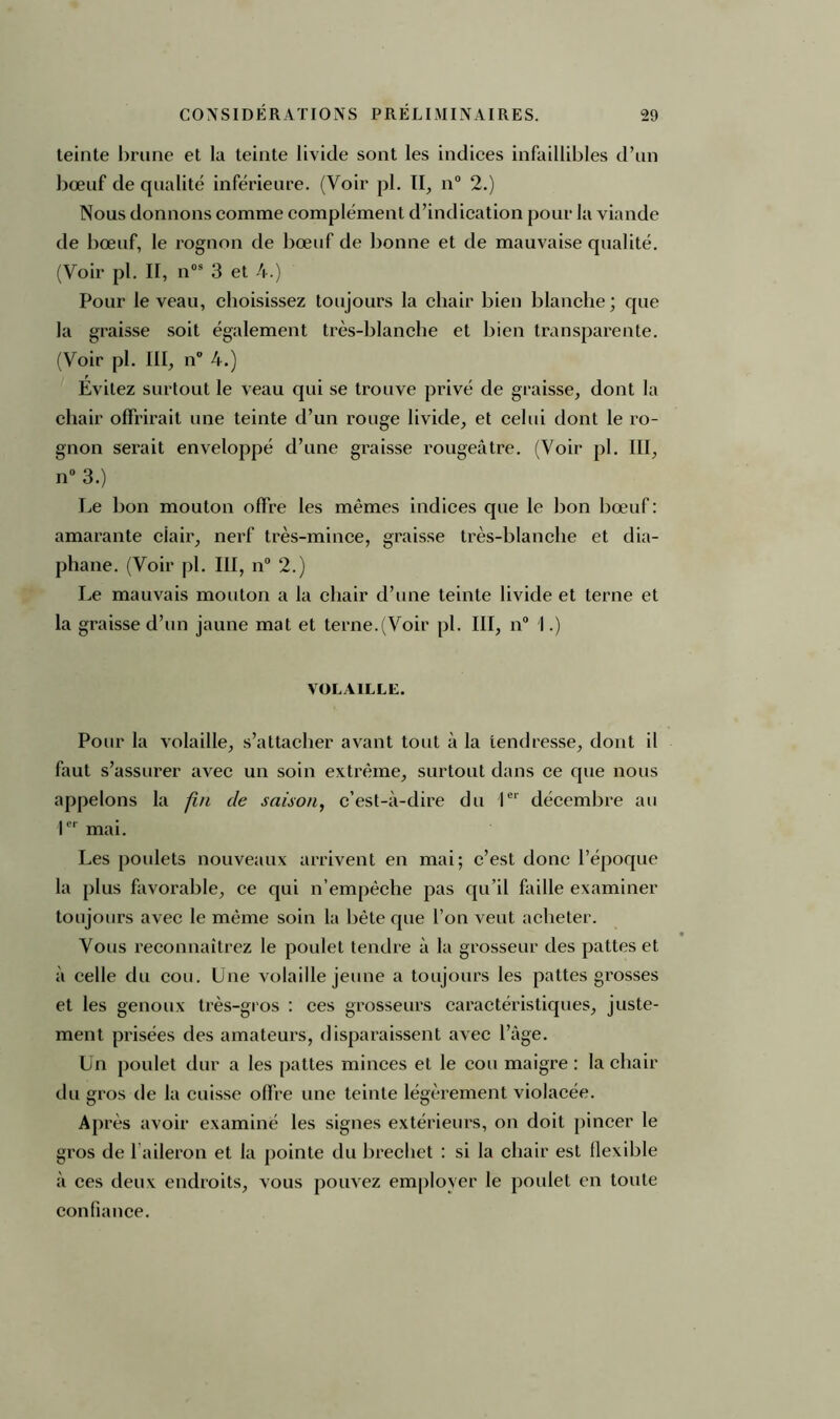 teinte brune et la teinte livide sont les indices infaillibles d’un bœuf de qualité inférieure. (Voir pl. IL, n° 2.) Nous donnons comme complément d’indication pour la viande de bœuf, le rognon de bœuf de bonne et de mauvaise qualité. (Voir pl. H, n09 3 et 4.) Pour le veau, choisissez toujours la chair bien blanche ; que la graisse soit également très-blanche et bien transparente. (Voir pl. III, n° 4.) Evitez surtout le veau qui se trouve privé de graisse, dont la chair offrirait une teinte d’un rouge livide, et celui dont le ro- gnon serait enveloppé d’une graisse rougeâtre. (Voir pl. III, n° 3.) Le bon mouton offre les mêmes indices que le bon bœuf : amarante ciair, nerf très-mince, graisse très-blanche et dia- phane. (Voir pl. III, n° 2.) Le mauvais mouton a la chair d’une teinte livide et terne et la graisse d’un jaune mat et terne.(Voir pl. III, n° I.) VOLAILLE. Pour la volaille, s’attacher avant tout à la tendresse, dont il faut s’assurer avec un soin extrême, surtout dans ce que nous appelons la fin de saison, c’est-à-dire du Ier décembre au Ier mai. Les poulets nouveaux arrivent en mai; c’est donc l’époque la plus favorable, ce qui n’empêche pas qu’il faille examiner toujours avec le même soin la bête que l’on veut acheter. Vous reconnaîtrez le poulet tendre à la grosseur des pattes et à celle du cou. Une volaille jeune a toujours les pattes grosses et les genoux très-gros : ces grosseurs caractéristiques, juste- ment prisées des amateurs, disparaissent avec l’àge. Un poulet dur a les pattes minces et le cou maigre : la chair du gros de la cuisse offre une teinte légèrement violacée. Après avoir examiné les signes extérieurs, on doit pincer le gros de l aileron et la pointe du brechet : si la chair est flexible à ces deux endroits, vous pouvez employer le poulet en toute confiance.