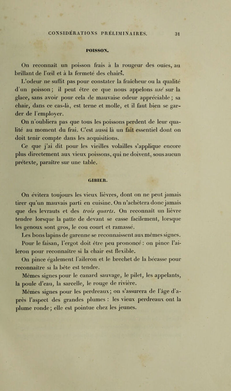 POISSON. On reconnaît un poisson frais à la rougeur des ouïes, au brillant de l’œil et à la fermeté des chairs. L’odeur ne suffit pas pour constater la fraîcheur ou la qualité d’un poisson; il peut être ce que nous appelons usé sur la glace, sans avoir pour cela de mauvaise odeur appréciable ; sa chair, dans ce cas-là, est terne et molle, et il faut bien se gar- der de l’employer. On n’oubliera pas que tous les poissons perdent de leur qua- lité au moment du frai. C’est aussi là un fait essentiel dont on doit tenir compte dans les acquisitions. Ce que j’ai dit pour les vieilles volailles s’applique encore plus directement aux vieux poissons, qui ne doivent, sous aucun prétexte, paraître sur une table. GIBIER. On évitera toujours les vieux lièvres, dont on ne peut jamais tirer qu’un mauvais parti en cuisine. On n’achètera donc jamais que des levrauts et des trois quarts. On reconnaît un lièvre tendre lorsque la patte de devant se casse facilement, lorsque les genoux sont gros, le cou court et ramassé. Les bons lapins de garenne se reconnaissent aux mêmes signes. Pour le faisan, l’ergot doit être peu prononcé : on pince l’ai- leron pour reconnaître si la chair est flexible. On pince également l’aileron et le brechet de la bécasse pour reconnaître si la bête est tendre. Mêmes signes pour le canard sauvage, le pilet, les appelants, la poule d’eau, la sarcelle, le rouge de rivière. Mêmes signes pour les perdreaux; on s’assurera de lage d’a- près l’aspect des grandes plumes : les vieux perdreaux ont la plume ronde; elle est pointue chez les jeunes.