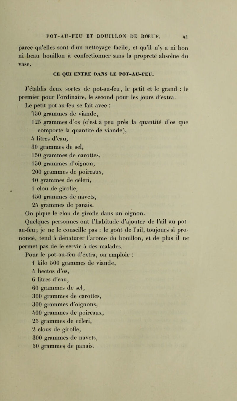 parce qu’elles sont d’un nettoyage facile, et qu’il n’y a ni bon ni beau bouillon à confectionner sans la propreté absolue du vase. CE QUI ENTRE DANS LE POT-AU-FEU. J’établis deux sortes de pot-au-feu, le petit et le grand : le premier pour l’ordinaire, le second pour les jours d’extra. J^e petit pot-au-feu se fait avec : 750 grammes de viande, 125 grammes d’os (c’est à peu près la quantité d’os que comporte la quantité de viande), 4 litres d’eau, 30 grammes de sel, 150 grammes de carottes, 150 grammes d’oignon, 200 grammes de poireaux, 10 grammes de céleri, I clou de girofle, 150 grammes de navets, 25 grammes de panais. On pique le clou de girofle dans un oignon. Quelques personnes ont l’habitude d’ajouter de l’ail au pot- au-feu; je ne le conseille pas : le goût de l’ail, toujours si pro- noncé, tend à dénaturer l’arome du bouillon, et de plus il ne permet pas de le servir à des malades. Pour le pot-au-feu d’extra, on emploie : 1 kilo 500 grammes de viande, 4 hectos d’os, 6 litres d’eau, 60 grammes de sel, 300 grammes de carottes, 300 grammes d’oignons, 400 grammes de poii'eaux, 25 grammes de céleri, 2 clous de girofle, 300 grammes de navets, 50 grammes de panais.