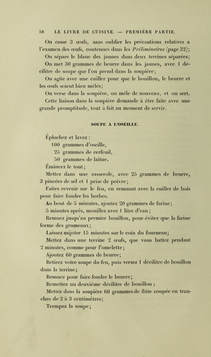 On casse 3 œufs, sans oublier les précautions relatives à l’examen des œufs, contenues dans les Préliminaires (page 32); On sépare le blanc des jaunes dans deux terrines séparées; On met 30 grammes de beurre dans les jaunes, avec I dé- cilitre de soupe que l’on prend dans la soupière; On agite avec une cuiller pour que le bouillon, le beurre et les œufs soient bien mêlés; On verse dans la soupière, on mêle de nouveau, et on sert. Cette liaison dans la soupière demande à être faite avec une grande promptitude, tout à fait au moment de servir. SOUPE A L’OSEILLE. Épluchez et lavez : 1 00 grammes d’oseille, 25 grammes de cerfeuil, 50 grammes de laitue. Émincez le tout; Mettez dans une casserole, avec 25 grammes de beurre, 3 pincées de sel et 1 prise de poivre; Faites revenir sur le feu, en remuant avec la cuiller de bois pour faire fondre les herbes. Au bout de 5 minutes, ajoutez 20 grammes de farine; 5 minutes après, mouillez avec I litre d’eau ; Remuez jusqu’au premier bouillon, pour éviter que la farine forme des grumeaux; Laissez mijoter 15 minutes sur le coin du fourneau; Mettez dans une terrine 2 œufs, que vous battez pendant 2 minutes, comme pour l’omelette; Ajoutez 60 grammes de beurre; Retirez votre soupe du feu, puis versez 1 décilitre de bouillon dans la terrine; Remuez pour faire fondre le beurre; Remettez un deuxième décilitre de bouillon ; Mettez dans la soupière 60 grammes de flûte coupée en tran- ches de 2 à 3 centimètres; Trempez la soupe;