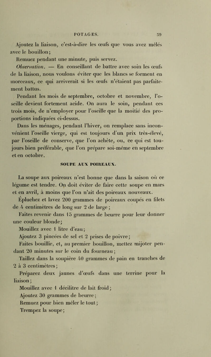 Ajoulez la liaison, c’est-à-dire les œufs que vous avez mêlés avec le bouillon ; Remuez pendant une minute, puis servez. Observation. — En conseillant de battre avec soin les œufs de la liaison, nous voulons éviter que les blancs se forment en morceaux, ce qui arriverait si les œufs n’étaient pas parfaite- ment battus. Pendant les mois de septembre, octobre et novembre, l’o- seille devient fortement acide. On aura le soin, pendant ces trois mois, de n’employer pour l’oseille que la moitié des pro- portions indiquées ci-dessus. Dans les ménages, pendant l’hiver, on remplace sans incon- vénient l’oseille vierge, qui est toujours d’un prix très-élevé, par l’oseille de conserve, que l’on achète, ou, ce qui est tou- jours bien préférable, que l’on prépare soi-même en septembre et en octobre. SOUPE AUX POIREAUX. La soupe aux poireaux n’est bonne que dans la saison où ce légume est tendre. On doit éviter de faire cette soupe en mars et en avril, à moins que l’on n’ait des poireaux nouveaux. Épluchez et lavez 200 grammes de poireaux coupés en filets de 4 centimètres de long sur 2 de large ; Faites revenir dans 15 grammes de beurre pour leur donner une couleur blonde; Mouillez avec 1 litre d’eau; Ajoutez 3 pincées de sel et 2 prises de poivre; Faites bouillir, et, au premier bouillon, mettez mijoter pen- dant 20 minutes sur le coin du fourneau ; Taillez dans la soupière 40 grammes de pain en tranches de 2 à 3 centimètres ; Préparez deux jaunes d’œufs dans une terrine pour la liaison ; Mouillez avec I décilitre de lait froid ; Ajoutez 30 grammes de beurre ; Remuez pour bien mêler le tout ; Trempez la soupe;