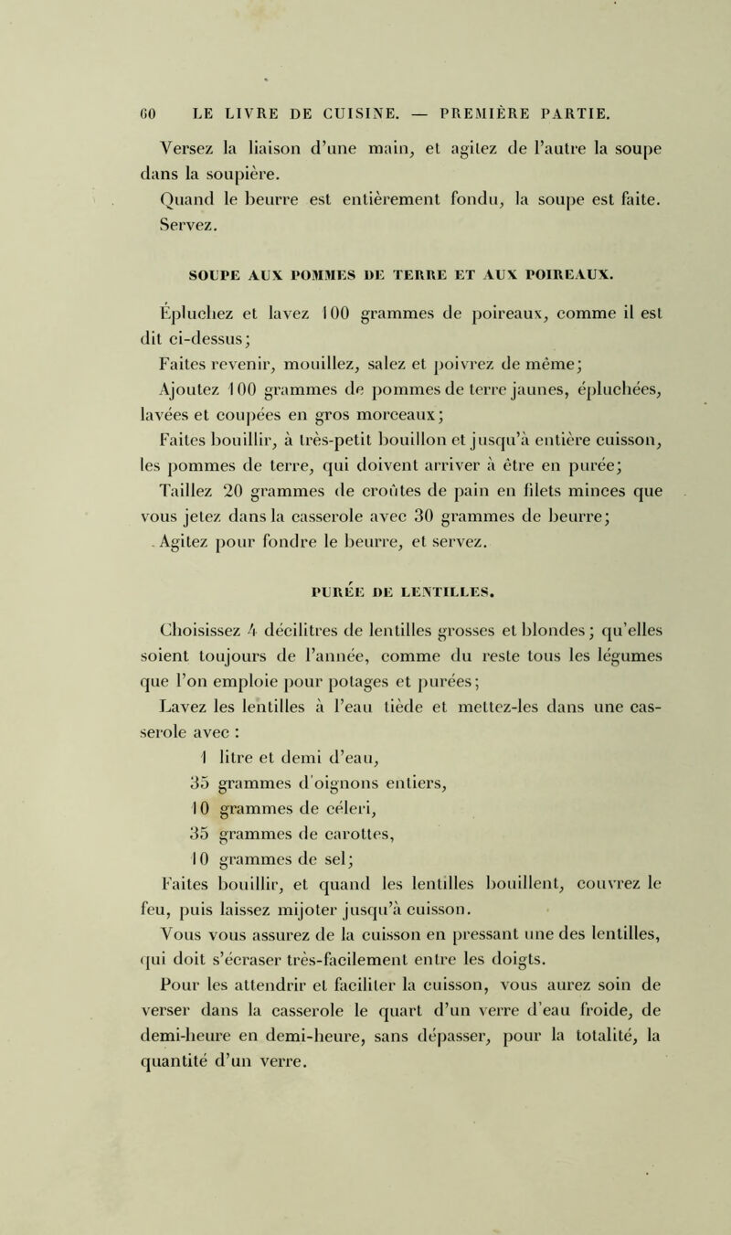 Versez la liaison d’une main, et agitez de l’autre la soupe dans la soupière. Quand le beurre est entièrement fondu, la soupe est faite. Servez. SOUPE AUX POMMES DE TERRE ET AUX POIREAUX. Épluchez et lavez 100 grammes de poireaux, comme il est dit ci-dessus; Faites revenir, mouillez, salez et poivrez de même; Ajoutez 100 grammes de pommes de terre jaunes, épluchées, lavées et coupées en gros morceaux; Faites bouillir, à très-petit bouillon et jusqu’à entière cuisson, les pommes de terre, qui doivent arriver à être en purée; Taillez 20 grammes de croûtes de pain en filets minces que vous jetez dans la casserole avec 30 grammes de beurre; Agitez pour fondre le beurre, et servez. PURÉE DE LENTILLES. Choisissez 4 décilitres de lentilles grosses et blondes ; qu’elles soient toujours de l’année, comme du reste tous les légumes que l’on emploie pour potages et purées; Lavez les lentilles à l’eau tiède et mettez-les dans une cas- serole avec : I litre et demi d’eau, 35 grammes d oignons entiers, 10 grammes de céleri, 35 grammes de carottes, 10 grammes de sel; Faites bouillir, et quand les lentilles bouillent, couvrez le feu, puis laissez mijoter jusqu’à cuisson. Vous vous assurez de la cuisson en pressant une des lentilles, qui doit s’écraser très-facilement entre les doigts. Pour les attendrir et faciliter la cuisson, vous aurez soin de verser dans la casserole le quart d’un verre d’eau froide, de demi-heure en demi-heure, sans dépasser, pour la totalité, la quantité d’un verre.