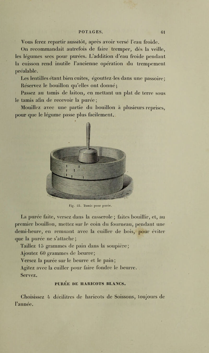 Vous ferez repartir aussitôt, après avoir versé l’eau froide. On recommandait autrefois de faire tremper, dès la veille, les légumes secs pour purées. L’addition d’eau froide pendant la cuisson rend inutile l’ancienne opération du trempement préalable. Les lentilles étant bien cuites, égouttez-les dans une passoire; Réservez le bouillon qu’elles ont donné; Passez au tamis de laiton, en mettant un plat de terre sous le tamis afin de recevoir la purée ; Mouillez avec une partie du bouillon à plusieurs reprises, pour que le légume passe plus facilement. La purée faite, versez dans la casserole ; faites bouillir, et, au premier bouillon, mettez sur le coin du fourneau, pendant une demi-heure, en remuant avec la cuiller de bois, pour éviter que la purée ne s’attache; Taillez 15 grammes de pain dans la soupière; Ajoutez GO grammes de beurre; Versez la purée sur le beurre et le pain; Agitez avec la cuiller pour faire fondre le beurre. Servez. Choisissez 4 décilitres de haricots de Soissons, toujours de l’année. PUREE DE HARICOTS RLAACS
