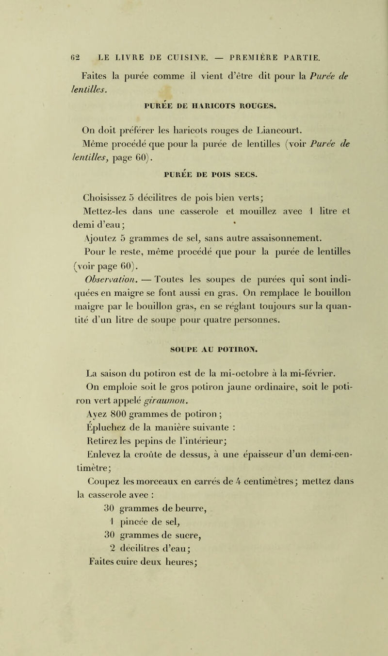 Faites la purée comme il vient d’être dit pour la Purée de lentilles. PURÉE DE HARICOTS ROUGES. On doit préférer les haricots rouges de Liancourt. Même procédé cpie pour la purée de lentilles (voir Purée de lentilles, page GO). PURÉE DE POIS SECS. Choisissez 5 décilitres de pois bien verts; Mettez-les dans une casserole et mouillez avec I litre et demi d’eau ; Ajoutez 5 grammes de sel, sans autre assaisonnement. Pour le reste, même procédé que pour la purée de lentilles (voir page 60). Observation. — Toutes les soupes de purées qui sont indi- quées en maigre se font aussi en gras. On remplace le bouillon maigre par le bouillon gras, en se réglant toujours sur la quan- tité d’un litre de soupe pour quatre personnes. SOUPE AU POTIRON. La saison du potiron est de la mi-octobre à la mi-février. On emploie soit le gros potiron jaune ordinaire, soit le poti- ron vert appelé giraumon. Ayez 800 grammes de potiron ; Epluchez de la manière suivante : Retirez les pépins de l’intérieur; Enlevez la croûte de dessus, à une épaisseur d’un demi-cen- timètre; Coupez les morceaux en carrés de 4 centimètres; mettez dans la casserole avec : 30 grammes de beurre, 1 pincée de sel, 30 grammes de sucre, 2 décilitres d’eau; Faites cuire deux heures;