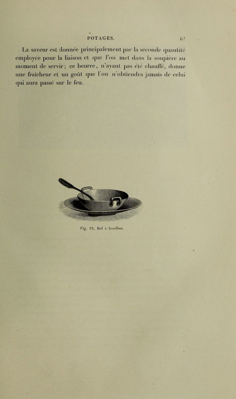 La saveur est donnée principalement par la seconde quantité employée pour la liaison et que l’on met dans la soupière au moment de servir; ce beurre, n’avant pas été chauffé, donne une fraîcheur et un goût que l’on n’obtiendra jamais de celui qui aura passé sur le feu. Fig. 2 3. Col à bouillon.