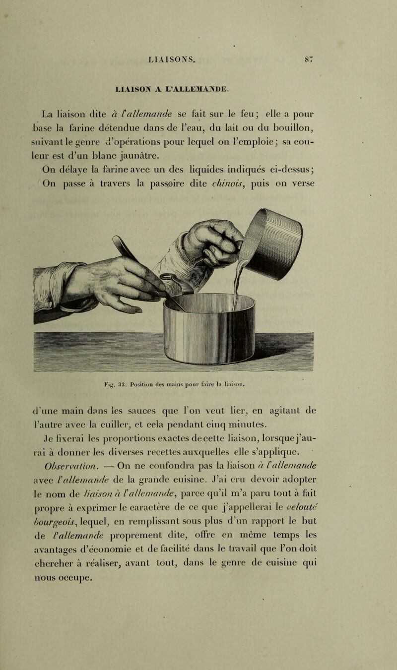 LIAISON A L’ALLEMANDE. La liaison dite à Fallemande se fait sur le feu; elle a pour base la farine détendue dans de l’eau, du lait ou du bouillon, suivant le genre d’opérations pour lequel on l’emploie; sa cou- leur est d’un blanc jaunâtre. On délaye la farine avec un des liquides indiqués ci-dessus; On passe à travers la pass.oire dite chinois, puis on verse Fig. 32. Position des mains pour faire la liaison. d’une main dans les sauces que I on veut lier, en agitant de l’autre avec la cuiller, et cela pendant cinq minutes. Je fixerai les proportions exactes de cette liaison, lorsque j’au- rai à donner les diverses recettes auxquelles elle s’applique. Observation. — On ne confondra pas la liaison a F allemande avec F allemande de la grande cuisine. J’ai cru devoir adopter le nom de liaison à F allemande, parce qu’il m’a paru tout à fait propre à exprimer le caractère de ce que j’appellerai le velouté bourgeois, lequel, en remplissant sous plus d’un rapport le but de l'allemande proprement dite, offre en même temps les avantages d’économie et de facilité dans le travail que l’on doit chercher à réaliser, avant tout, dans le genre de cuisine qui nous occupe.