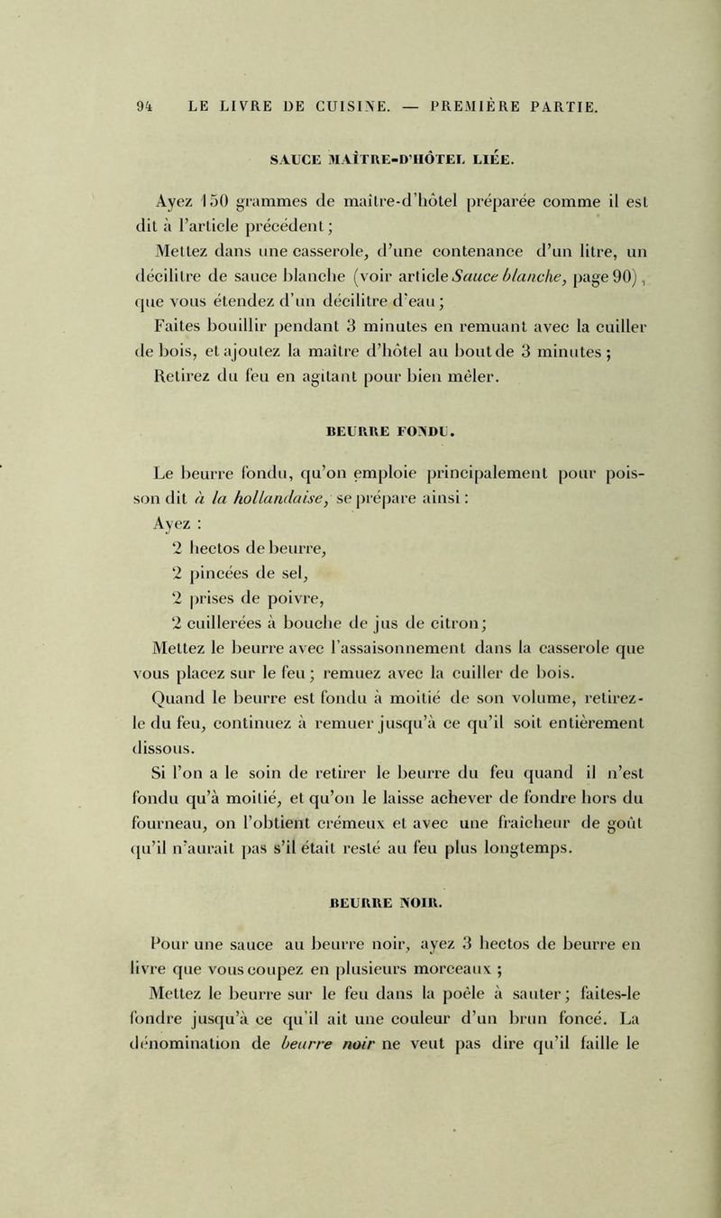 SAUCE MAÎTRE-D’HÔTEL LIEE. Ayez 150 grammes de maître-d’hôtel préparée comme il est dit à l’article précédent ; Mettez dans une casserole, d’une contenance d’un litre, un décilitre de sauce blanche (voir artielq Sauce blanche, page 90), que vous étendez d’un décilitre d’eau; Faites bouillir pendant 3 minutes en remuant avec la cuiller de bois, et ajoutez la maître d’hôtel au bout de 3 minutes; Retirez du feu en agitant pour bien mêler. BEURRE FONDE. Le beurre fondu, qu’on emploie principalement pour pois- son dit à la hollandaise, se prépare ainsi : Ayez : 2 liectos de beurre, 2 pincées de sel, 2 prises de poivre, 2 cuillerées à bouche de jus de citron; Mettez le beurre avec l'assaisonnement dans la casserole que vous placez sur le feu; remuez avec la cuiller de bois. Quand le beurre est fondu à moitié de son volume, retirez- le du feu, continuez à remuer jusqu’à ce qu’il soit entièrement dissous. Si l’on a le soin de retirer le beurre du feu quand il n’est fondu qu’à moitié, et qu’on le laisse achever de fondre hors du fourneau, on l’obtient crémeux et avec une fraîcheur de goût qu’il n’aurait pas s’il était resté au feu plus longtemps. BEURRE NOIR. Four une sauce au beurre noir, ayez 3 liectos de beurre en livre que vous coupez en plusieurs morceaux ; Mettez le beurre sur le feu dans la poêle à sauter; faites-le fondre jusqu’à ce qu’il ait une couleur d’un brun foncé. La dénomination de beurre noir ne veut pas dire qu’il faille le