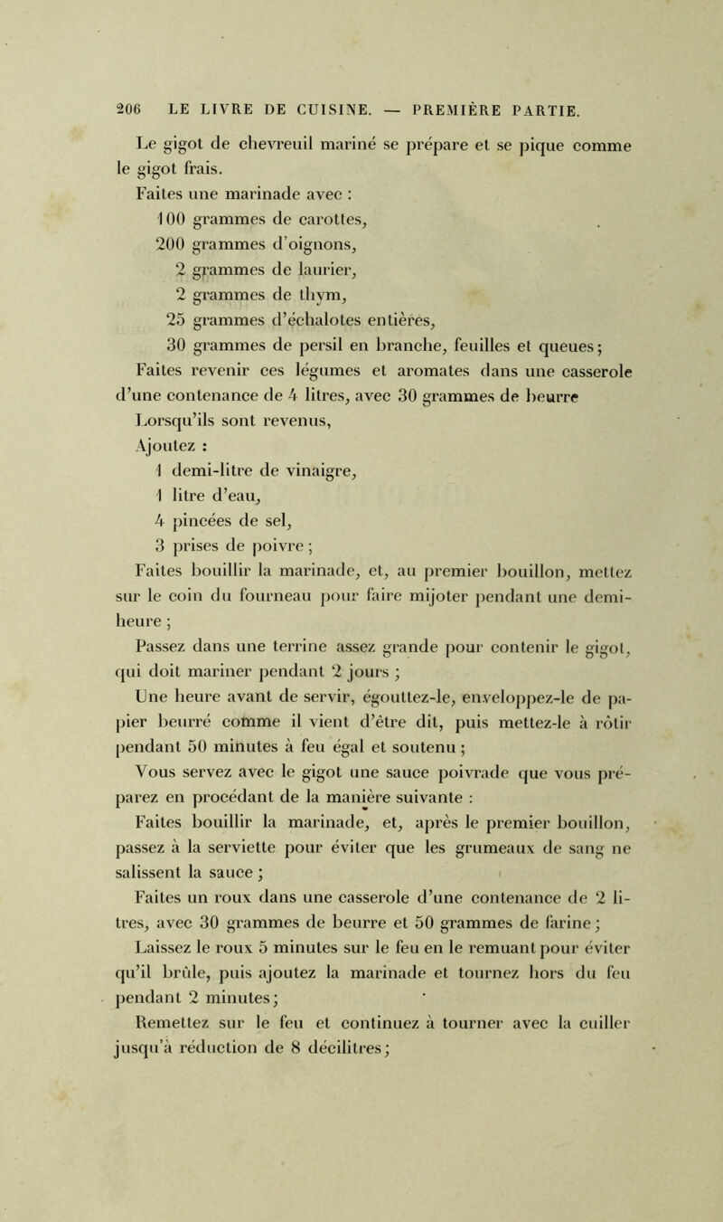 Le gigot de chevreuil mariné se prépare et se pique comme le gigot frais. Faites une marinade avec : 100 grammes de carottes, 200 grammes d’oignons, 2 grammes de laurier, 2 grammes de thym, 25 grammes d’échalotes entières, 30 grammes de persil en branche, feuilles et queues; Faites revenir ces légumes et aromates dans une casserole d’une contenance de 4 litres, avec 30 grammes de beurre Lorsqu’ils sont revenus, Ajoutez : 1 demi-litre de vinaigre, 1 litre d’eau, 4 pincées de sel, 3 prises de poivre ; Faites bouillir la marinade, et, au premier bouillon, mettez sur le coin du fourneau pour faire mijoter pendant une demi- heure ; Passez dans une terrine assez grande pour contenir le gigot, qui doit mariner pendant 2 jours ; Une heure avant de servir, égouttez-le, enveloppez-le de pa- pier beurré comme il vient d’être dit, puis mettez-le à rôtir pendant 50 minutes à feu égal et soutenu ; Vous servez avec le gigot une sauce poivrade que vous pré- parez en procédant de la manière suivante : Faites bouillir la marinade, et, après le premier bouillon, passez à la serviette pour éviter que les grumeaux de sang ne salissent la sauce ; Faites un roux dans une casserole d’une contenance de 2 li- tres, avec 30 grammes de beurre et 50 grammes de farine ; Laissez le roux 5 minutes sur le feu en le remuant pour éviter qu’il brûle, puis ajoutez la marinade et tournez hors du feu pendant 2 minutes; Remettez sur le feu et continuez à tourner avec la cuiller jusqu’à réduction de 8 décilitres;