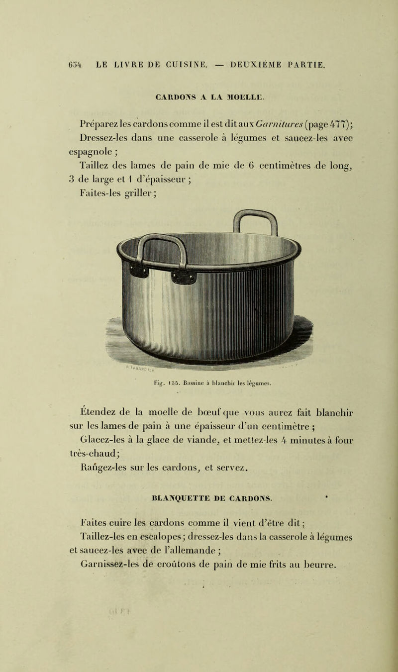 CARDONS A LA MOELLE. Préparez les cardons comme il est dit aux Garnitures (page 477); Dressez-Ies dans une casserole à légumes et saucez-les avec espagnole ; Taillez des lames de pain de mie de G centimètres de long, 3 de large et I d’épaisseur ; Faites-les griller; Fig. 135. Bassine à blanchir les légumes. Étendez de la moelle de bœuf que vous aurez fait blanchir sur les lames de pain à une épaisseur d’un centimètre ; Glacez-Ies à la glace de viande, et mettez-les 4 minutes à four très-chaud; Rangez-les sur les cardons, et servez. BLANQUETTE DE CARDONS. Faites cuire les cardons comme il vient d’être dit ; Taillez-les en escalopes; dressez-les dans la casserole à légumes et saucez-les avec de l’allemande ; Garnissez-les de croûtons de pain de mie frits au beurre.