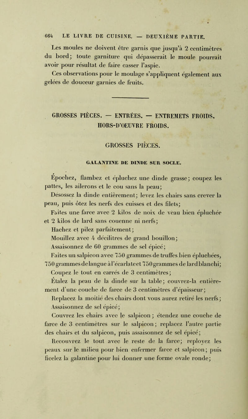 Les moules ne doivent être garnis que jusqu’à 2 centimètres du bord; toute garniture qui dépasserait le moule pourrait avoir pour résultat de faire casser l’aspic. Ces observations pour le moulage s’appliquent également aux gelées de douceur garnies de fruits. GROSSES PIÈCES. — ENTRÉES. — ENTREMETS FROIDS, HORS-D’OEUVRE FROIDS. GROSSES PIÈCES. GALANTINE DE DINDE SUR SOCLE. Épochez, flambez et épluchez une dinde grasse; coupez les pattes, les ailerons et le cou sans la peau; Désossez la dinde entièrement; levez les chairs sans crever la peau, puis ôtez les nerfs des cuisses et des fdets; Faites une farce avec 2 kilos de noix de veau bien épluchée et 2 kilos de lard sans couenne ni nerfs; Hachez et pilez parfaitement; Mouillez avec 4 décilitres de grand bouillon; Assaisonnez de 60 grammes de sel épicé; Faites un salpicon avec 750 grammes de truffes bien épluchées, 750 grammes de langue àl’écarlateet 750 grammes de lardblanchi; Coupez le tout en carrés de 3 centimètres; Etalez la peau de la dinde sur la table; couvrez-la entière- ment d’une couche de farce de 3 centimètres d’épaisseur; Replacez la moitié des chairs dont vous aurez retiré les nerfs; Assaisonnez de sel épicé; Couvrez les chairs avec le salpicon ; étendez une couche de farce de 3 centimètres sur le salpicon; replacez l’autre partie des chairs et du salpicon, puis assaisonnez de sel épicé; Recouvrez le tout avec le reste de la farce; reployez les peaux sur le milieu pour bien enfermer farce et salpicon; puis ficelez la galantine pour lui donner une forme ovale ronde;