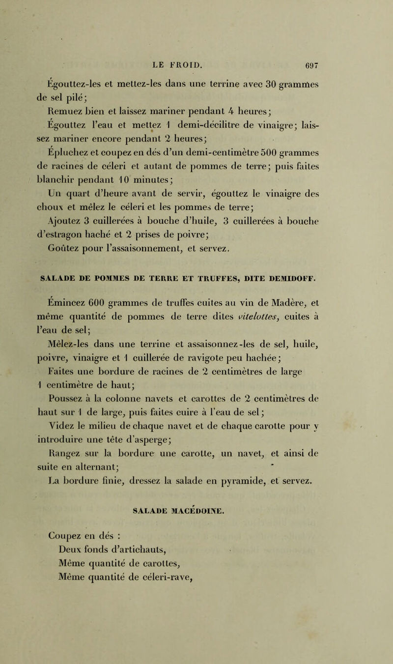 Égouttez-les et mettez-les dans une terrine avec 30 grammes de sel pilé; Remuez bien et laissez mariner pendant 4 heures; Égouttez l’eau et mettez 1 demi-décilitre de vinaigre; lais- sez mariner encore pendant 2 heures; Épluchez et coupez en dés d’un demi-centimètre 500 grammes de racines de céleri et autant de pommes de terre; puis faites blanchir pendant 10 minutes; Un quart d’heure avant de servir, égouttez le vinaigre des choux et mêlez le céleri et les pommes de terre; Ajoutez 3 cuillerées à bouche d’huile, 3 cuillerées à bouche d’estragon haché et 2 prises de poivre; Goûtez pour l’assaisonnement, et servez. SALADE DE POMMES DE TERRE ET TRUFFES, DITE DEMIDOFF. Émincez 600 grammes de truffes cuites au vin de Madère, et même quantité de pommes de terre dites vilelottes, cuites à l’eau de sel; Mêlez-les dans une terrine et assaisonnez-les de sel, huile, poivre, vinaigre et I cuillerée de ravigote peu hachée; Faites une bordure de racines de 2 centimètres de large 1 centimètre de haut; Poussez à la colonne navets et carottes de 2 centimètres de haut sur 1 de large, puis faites cuire à l’eau de sel ; Videz le milieu de chaque navet et de chaque carotte pour y introduire une tète d’asperge; Rangez sur la bordure une carotte, un navet, et ainsi de suite en alternant; La bordure finie, dressez la salade en pyramide, et servez. SALADE MACÉDOIIVE. Coupez en dés : Deux fonds d’artichauts, Même quantité de carottes, Même quantité de céleri-rave,