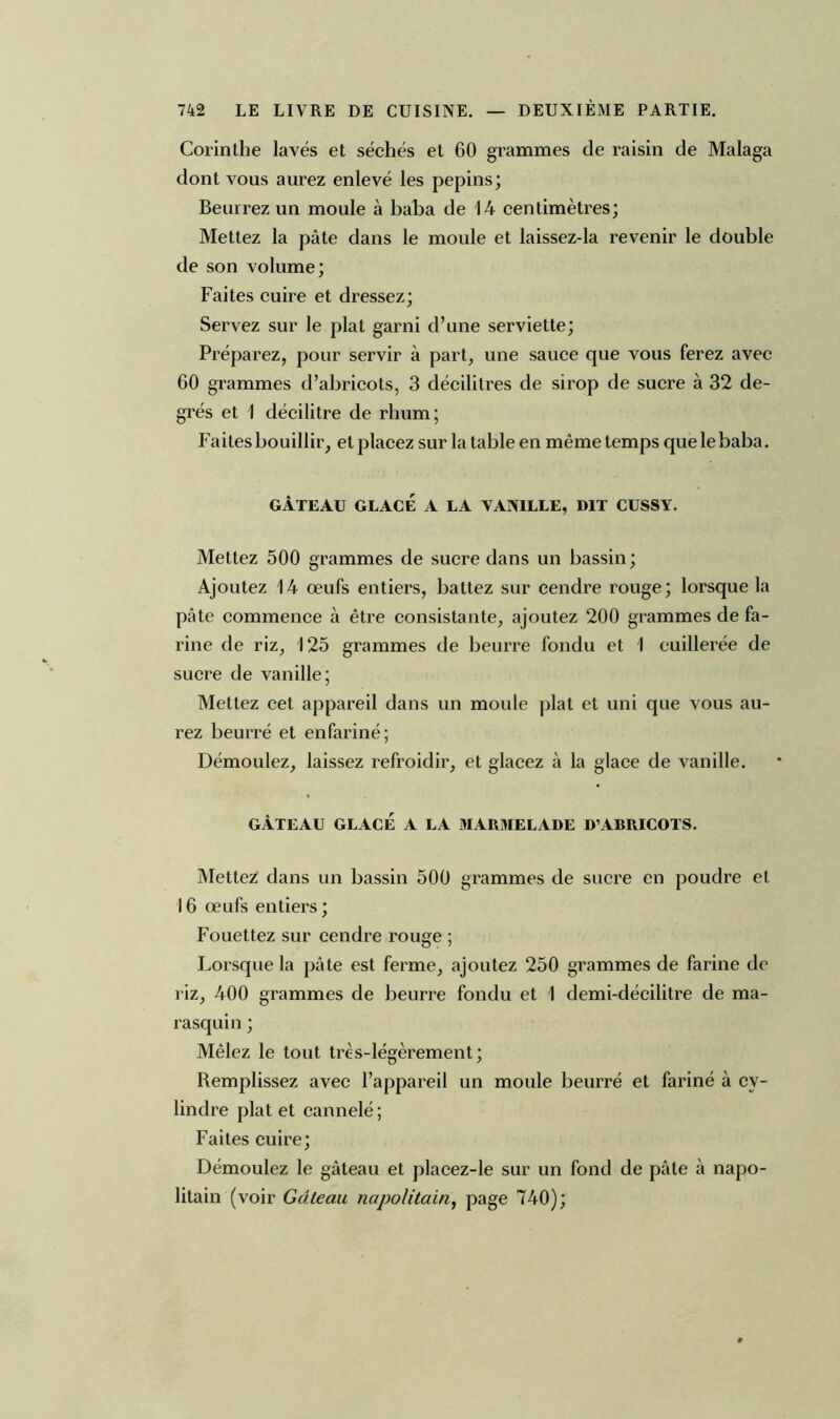 Corinthe lavés et séchés et 60 grammes de raisin de Malaga dont vous aurez enlevé les pépins; Beurrez un moule à baba de 14 centimètres; Mettez la pâte dans le moule et laissez-la revenir le double de son volume; Faites cuire et dressez; Servez sur le plat garni d’une serviette; Préparez, pour servir à part, une sauce que vous ferez avec 60 grammes d’abricots, 3 décilitres de sirop de sucre à 32 de- grés et 1 décilitre de rhum; Faites bouillir, et placez sur la table en même temps que le baba. GÂTEAU GLACÉ A LA VANILLE, DIT CUSSY. Mettez 500 grammes de sucre dans un bassin; Ajoutez 14 œufs entiers, battez sur cendre rouge; lorsque la pâte commence à être consistante, ajoutez 200 grammes de fa- rine de riz, 125 grammes de beurre fondu et 1 cuillerée de sucre de vanille; Mettez cet appareil dans un moule plat et uni que vous au- rez beurré et enfariné; Démoulez, laissez refroidir, et glacez à la glace de vanille. GÂTEAU GLACÉ A LA MARMELADE D’ABRICOTS. Mettez dans un bassin 500 grammes de sucre en poudre et 16 œufs entiers ; Fouettez sur cendre rouge ; Lorsque la pâte est ferme, ajoutez 250 grammes de farine de riz, 400 grammes de beurre fondu et 1 demi-décilitre de ma- rasquin ; Mêlez le tout très-légèrement; Remplissez avec l’appareil un moule beurré et fariné à cy- lindre plat et cannelé ; Faites cuire; Démoulez le gâteau et placez-le sur un fond de pâte à napo- litain (voir Gâteau napolitain, page 740);