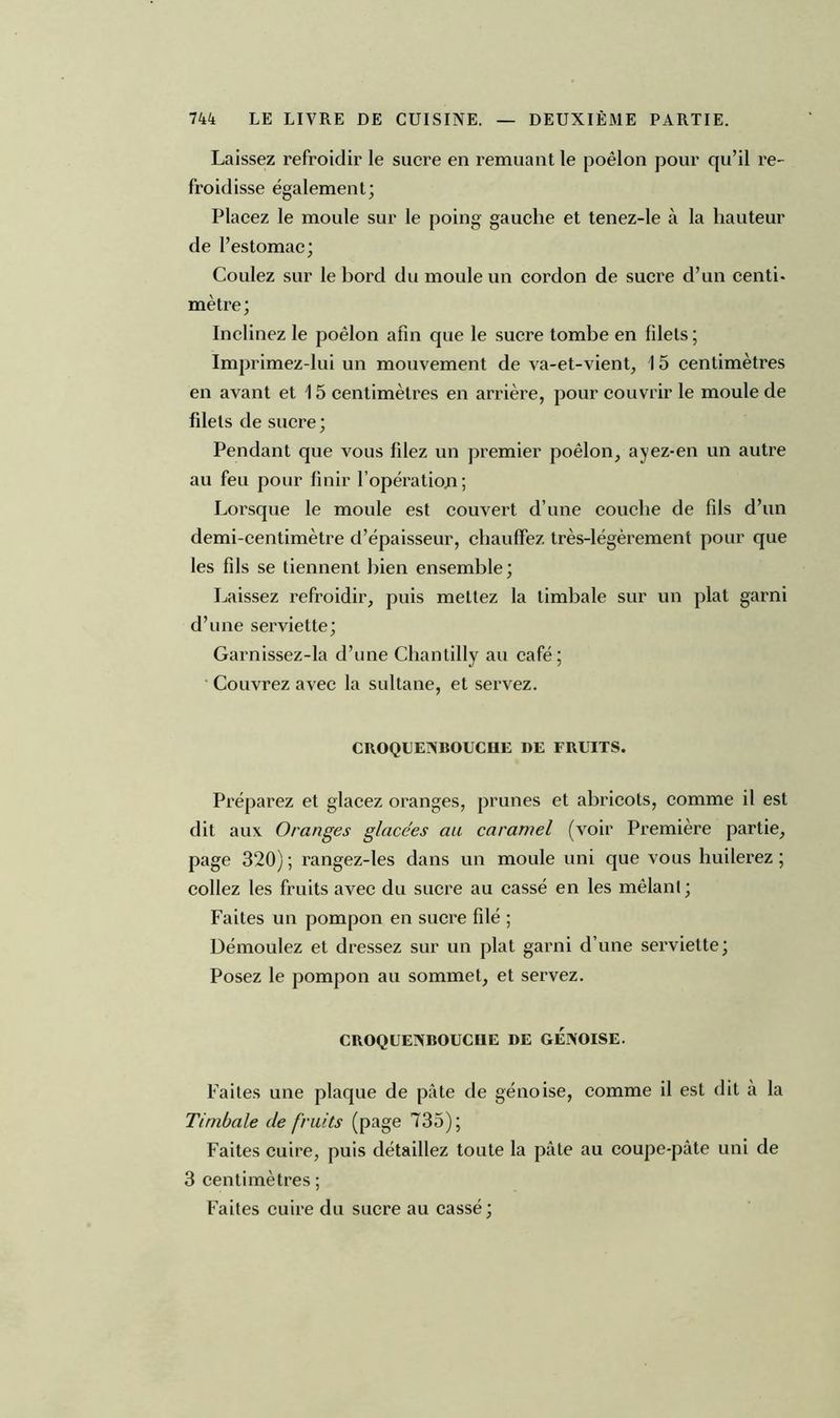Laissez refroidir le sucre en remuant le poêlon pour qu’il re- froidisse également; Placez le moule sur le poing gauche et tenez-le à la hauteur de l’estomac; Coulez sur le hord du moule un cordon de sucre d’un centi- mètre; Inclinez le poêlon afin que le sucre tombe en filets; Imprimez-lui un mouvement de va-et-vient, 15 centimètres en avant et 15 centimètres en arrière, pour couvrir le moule de filets de sucre ; Pendant que vous filez un premier poêlon, ayez-en un autre au feu pour finir lopératio.n ; Lorsque le moule est couvert d’une couche de fils d’un demi-centimètre d’épaisseur, chauffez très-légèrement pour que les fils se tiennent bien ensemble; Laissez refroidir, puis mettez la timbale sur un plat garni d’une serviette; Garnissez-la d’une Chantilly au café; Couvrez avec la sultane, et servez. CROQUENBOUCHE DE FRUITS. Préparez et glacez oranges, prunes et abricots, comme il est dit aux Oranges glacées au caramel (voir Première partie, page 320) ; rangez-les dans un moule uni que vous huilerez ; collez les fruits avec du sucre au cassé en les mêlanl ; Faites un pompon en sucre filé ; Démoulez et dressez sur un plat garni d’une serviette; Posez le pompon au sommet, et servez. CROQUENBOUCUE DE GENOISE. Faites une plaque de pâte de génoise, comme il est dit à la Timbale de fruits (page 735); Faites cuire, puis détaillez toute la pâte au coupe-pâte uni de 3 centimètres ; Faites cuire du sucre au cassé;