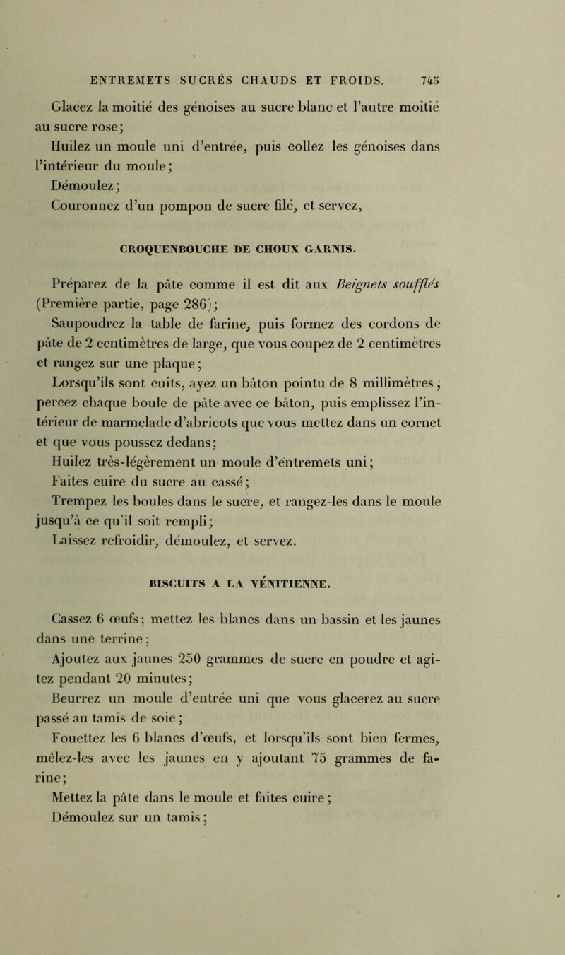 Glacez la moitié des génoises au sucre blanc et l’autre moitié au sucre rose; Huilez un moule uni d’entrée, puis collez les génoises dans l’intérieur du moule ; Démoulez; Couronnez d’un pompon de sucre filé, et servez, CROQUENBOUCHE DE CHOUX GARNIS. Préparez de la pâte comme il est dit aux Beignets soufflés (Première partie, page 286); Saupoudrez la table de farine, puis formez des cordons de pâte de 2 centimètres de large, que vous coupez de 2 centimètres et rangez sur une plaque ; Lorsqu’ils sont cuits, ayez un bâton pointu de 8 millimètres , percez chaque boule de pâte avec ce bâton, puis emplissez l’in- térieur de marmelade d’abricots que vous mettez dans un cornet et que vous poussez dedans; Huilez très-légèrement un moule d’entremets uni ; Faites cuire du sucre au cassé; Trempez les boules dans le sucre, et rangez-les dans le moule jusqu’à ce qu’il soit rempli; Laissez refroidir, démoulez, et servez. BISCUITS A LA VENITIENNE. Cassez 6 œufs; mettez les blancs dans un bassin et les jaunes dans une terrine ; Ajoutez aux jaunes 250 grammes de sucre en poudre et agi- tez pendant 20 minutes; Beurrez un moule d’entrée uni que vous glacerez au sucre passé au tamis de soie; Fouettez les 6 blancs d’œufs, et lorsqu’ils sont bien fermes, mèlez-les avec les jaunes en y ajoutant 75 grammes de fa- rine; Mettez la pâte dans le moule et faites cuire; Démoulez sur un tamis ;