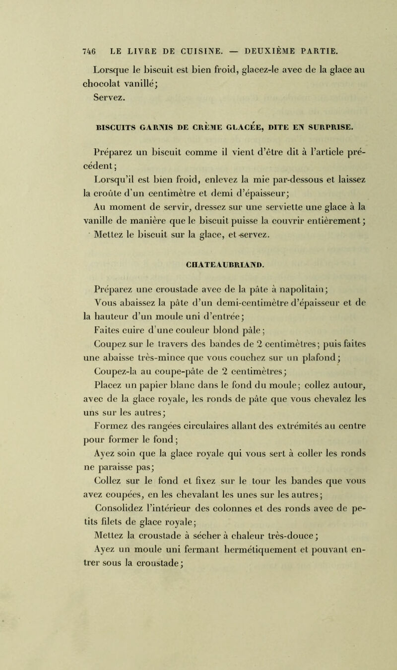 Lorsque le biscuit est bien froid, glacez-le avec de la glace au chocolat vanillé; Servez. BISCUITS GARNIS DE CREME GLACEE, DITE EN SURPRISE. Préparez un biscuit comme il vient d’être dit à l’article pré- cédent ; Lorsqu’il est bien froid, enlevez la mie par-dessous et laissez la croûte d’un centimètre et demi d’épaisseur; Au moment de servir, dressez sur une serviette une glace à la vanille de manière que le biscuit puisse la couvrir entièrement ; Mettez le biscuit sur la glace, et-servez. CHATEAUBRIAND. Préparez une croustade avec de la pâte à napolitain; Vous abaissez la pâte d’un demi-centimètre d’épaisseur et de la hauteur d’un moule uni d’entrée; Faites cuire d’une couleur blond pâle; Coupez sur le travers des bandes de 2 centimètres; puis faites une abaisse très-mince que vous couchez sur un plafond; Coupez-la au coupe-pâte de 2 centimètres; Placez un papier blanc dans le fond du moule; collez autour, avec de la glace royale, les ronds de pâte que vous chevalez les uns sur les autres; Formez des rangées circulaires allant des extrémités au centre pour former le fond ; Ayez soin que la glace royale qui vous sert à coller les ronds ne paraisse pas; Collez sur le fond et fixez sur le tour les bandes que vous avez coupées, en les chevalant les unes sur les autres ; Consolidez l’intérieur des colonnes et des ronds avec de pe- tits filets de glace royale; Mettez la croustade à sécher à chaleur très-douce ; Ayez un moule uni fermant hermétiquement et pouvant en- trer sous la croustade ;