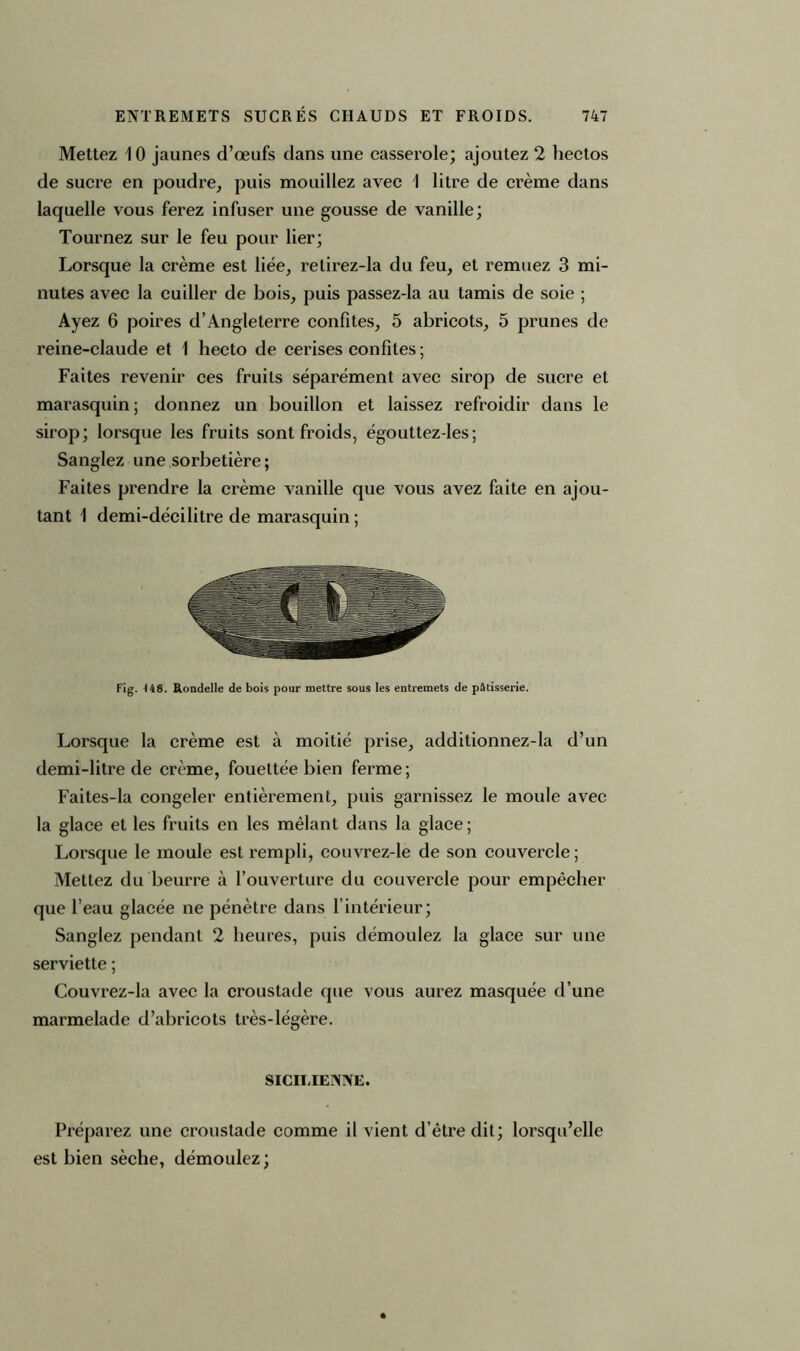 Mettez 10 jaunes d’œufs dans une casserole; ajoutez 2 hectos de sucre en poudre, puis mouillez avec I litre de crème dans laquelle vous ferez infuser une gousse de vanille; Tournez sur le feu pour lier; Lorsque la crème est liée, relirez-la du feu, et remuez 3 mi- nutes avec la cuiller de bois, puis passez-la au tamis de soie ; Ayez 6 poires d’Angleterre confites, 5 abricots, 5 prunes de reine-claude et 1 hecto de cerises confites ; Faites revenir ces fruits séparément avec sirop de sucre et marasquin; donnez un bouillon et laissez refroidir dans le sirop; lorsque les fruits sont froids, égouttez-les ; Sanglez une sorbetière ; Faites prendre la crème vanille que vous avez faite en ajou- tant 1 demi-décilitre de marasquin ; Fig. 148. Rondelle de bois pour mettre sous les entremets de pâtisserie. Lorsque la crème est à moitié prise, additionnez-la d’un demi-litre de crème, fouettée bien ferme; Faites-la congeler entièrement, puis garnissez le moule avec la glace et les fruits en les mêlant dans la glace ; Lorsque le moule est rempli, couvrez-le de son couvercle ; Mettez du beurre à l’ouverture du couvercle pour empêcher que l’eau glacée ne pénètre dans l’intérieur; Sanglez pendant 2 heures, puis démoulez la glace sur une serviette ; Couvrez-la avec la croustade que vous aurez masquée d’une marmelade d’abricots très-légère. SICILIENNE. Préparez une croustade comme il vient d’être dit; lorsqu’elle est bien sèche, démoulez;