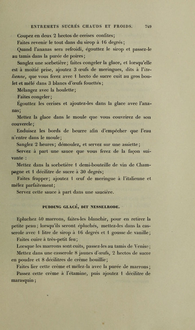 Coupez en deux 2 hectos de cerises confites; Faites revenir le tout dans du sirop à 16 degrés ; Quand l’ananas sera refroidi, égouttez le sirop et passez-le au tamis dans la purée de poires ; Sanglez une sorbetière; faites congeler la glace, et lorsqu’elle est à moitié prise, ajoutez 3 œufs de meringues, dits à Y ita- lienne, que vous ferez avec 1 hecto de sucre cuit au gros bou- let et mêlé dans 3 blancs d’œufs fouettés ; Mélangez avec la houlette; Faites congeler; Egouttez les cerises et ajoutez-les dans la glace avec l’ana- nas; Mettez la glace dans le moule que vous couvrirez de son couvercle ; Enduisez les bords de beurre afin d’empêcher que l’eau n’entre dans le moule; Sanglez 2 heures; démoulez, et servez sur une assiette; Servez à part une sauce que vous ferez de la façon sui- vante : Mettez dans la sorbetière 1 demi-bouteille de vin de Cham- pagne et 1 décilitre de sucre à 30 degrés; Faites frapper; ajoutez 1 œuf de meringue à l’italienne et mêlez parfaitement; Servez cette sauce à part dans une saucière. PUDDING GLACÉ, DIT NESSELRODE. Epluchez 40 marrons, faites-les blanchir, pour en retirer la petite peau; lorsqu’ils seront épluchés, mettez-les dans la cas- serole avec 1 litre de sirop à 16 degrés et 1 gousse de vanille; Faites cuire à très-petit feu; Lorsque les marrons sont cuits, passezdes au tamis de Venise ; Mettez dans une casserole 8 jaunes d’œufs, 2 hectos de sucre en poudre et 8 décilitres de crème bouillie; Faites lier cette crème et mèlez-la avec la purée de marrons; Passez cette crème à l’étamine, puis ajoutez I décilitre de marasquin ;