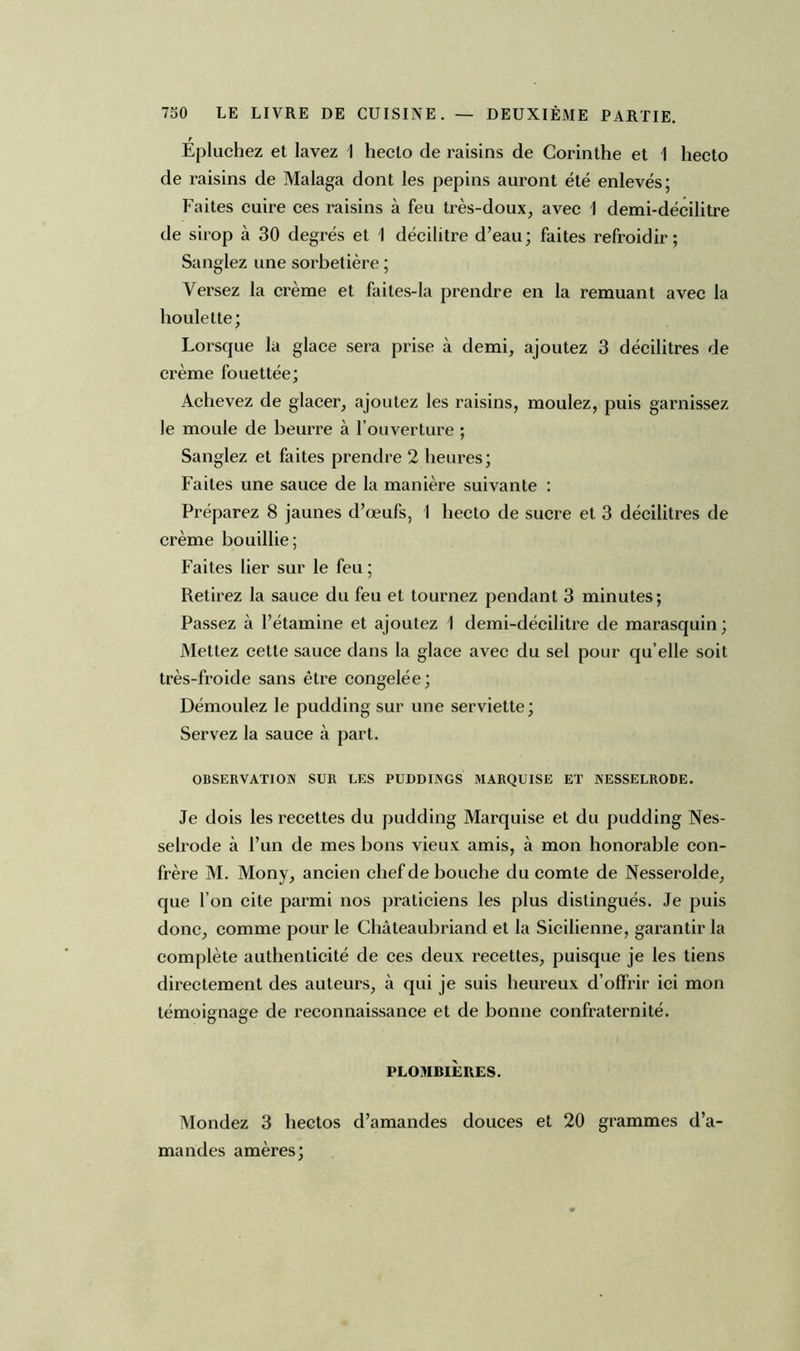 Épluchez et lavez 1 heclo de raisins de Corinthe et 1 hecto de raisins de Malaga dont les pépins auront été enlevés; Faites cuire ces raisins à feu très-doux, avec 1 demi-décilitre de sirop à 30 degrés et 1 décilitre d’eau; faites refroidir; Sanglez une sorbetière ; Versez la crème et faites-la prendre en la remuant avec la houlette; Lorsque la glace sera prise à demi, ajoutez 3 décilitres de crème fouettée; Achevez de glacer, ajoutez les raisins, moulez, puis garnissez le moule de beurre à l’ouverture ; Sanglez et faites prendre 2 heures; Faites une sauce de la manière suivante : Préparez 8 jaunes d’œufs, 1 hecto de sucre et 3 décilitres de crème bouillie; Faites lier sur le feu ; Retirez la sauce du feu et tournez pendant 3 minutes; Passez à l’étamine et ajoutez 1 demi-décilitre de marasquin; Mettez cette sauce dans la glace avec du sel pour qu’elle soit très-froide sans être congelée; Démoulez le pudding sur une serviette; Servez la sauce à part. OBSERVATION SUR LES PUDDINGS MARQUISE ET NESSELRODE. Je dois les recettes du pudding Marquise et du pudding Nes- selrode à l’un de mes bons vieux amis, à mon honorable con- frère M. Mony, ancien chef de bouche du comte de Nesserolde, que l’on cite parmi nos praticiens les plus distingués. Je puis donc, comme pour le Châteaubriand et la Sicilienne, garantir la complète authenticité de ces deux recettes, puisque je les tiens directement des auteurs, à qui je suis heureux d’offrir ici mon témoignage de reconnaissance et de bonne confraternité. PLOMBIÈRES. Mondez 3 hectos d’amandes douces et 20 grammes d’a- mandes amères;