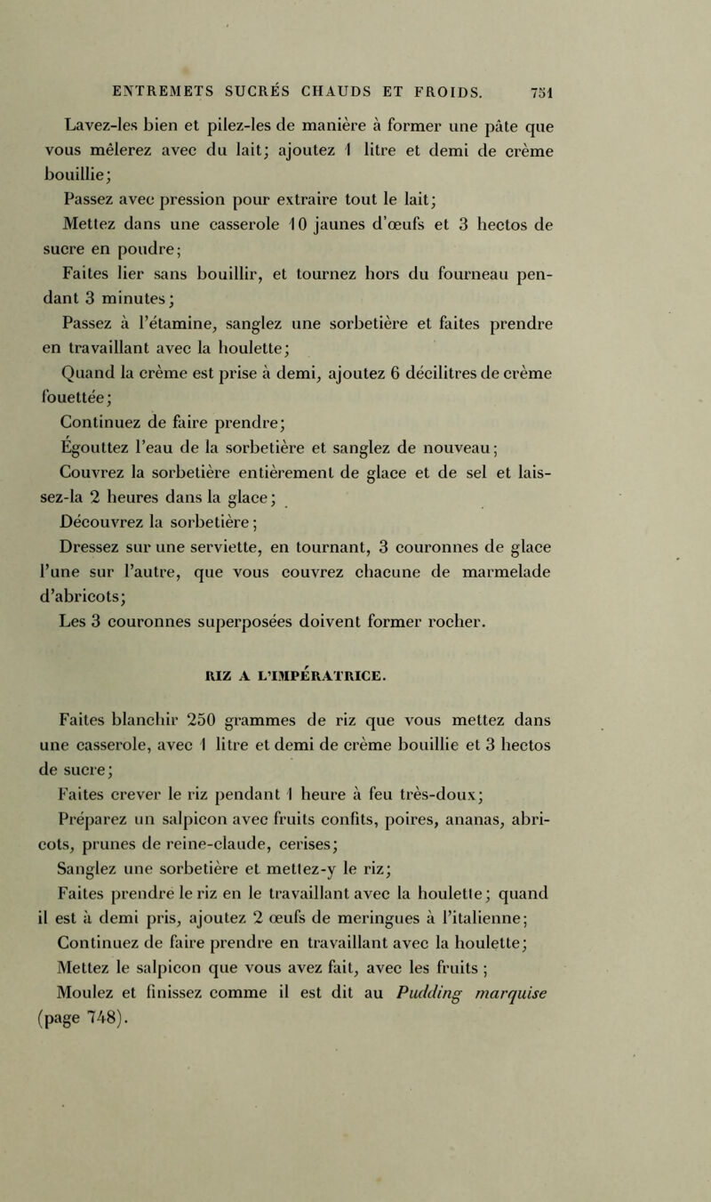 Lavez-les bien et pilez-les de manière à former une pâte que vous mêlerez avec du lait; ajoutez 1 litre et demi de crème bouillie; Passez avec pression pour extraire tout le lait; Mettez dans une casserole 10 jaunes d’œufs et 3 hectos de sucre en poudre; Faites lier sans bouillir, et tournez hors du fourneau pen- dant 3 minutes ; Passez à l’étamine, sanglez une sorbetière et faites prendre en travaillant avec la houlette; Quand la crème est prise à demi, ajoutez 6 décilitres de crème fouettée ; Continuez de faire prendre; Egouttez l’eau de la sorbetière et sanglez de nouveau ; Couvrez la sorbetière entièrement de glace et de sel et lais- sez-la 2 heures dans la glace ; Découvrez la sorbetière ; Dressez sur une serviette, en tournant, 3 couronnes de glace l’une sur l’autre, que vous couvrez chacune de marmelade d’abricots; Les 3 couronnes superposées doivent former rocher. RIZ A L’IMPÉRATRICE. Faites blanchir 250 grammes de riz que vous mettez dans une casserole, avec 1 litre et demi de crème bouillie et 3 hectos de sucre; Faites crever le riz pendant 1 heure à feu très-doux; Préparez un salpicon avec fruits confits, poires, ananas, abri- cots, prunes de reine-claude, cerises; Sanglez une sorbetière et metlez-y le riz; Faites prendre le riz en le travaillant avec la houlette; quand il est à demi pris, ajoutez 2 œufs de meringues à l’italienne; Continuez de faire prendre en travaillant avec la houlette; Mettez le salpicon que vous avez fait, avec les fruits ; Moulez et finissez comme il est dit au Pudding marquise (page 748).