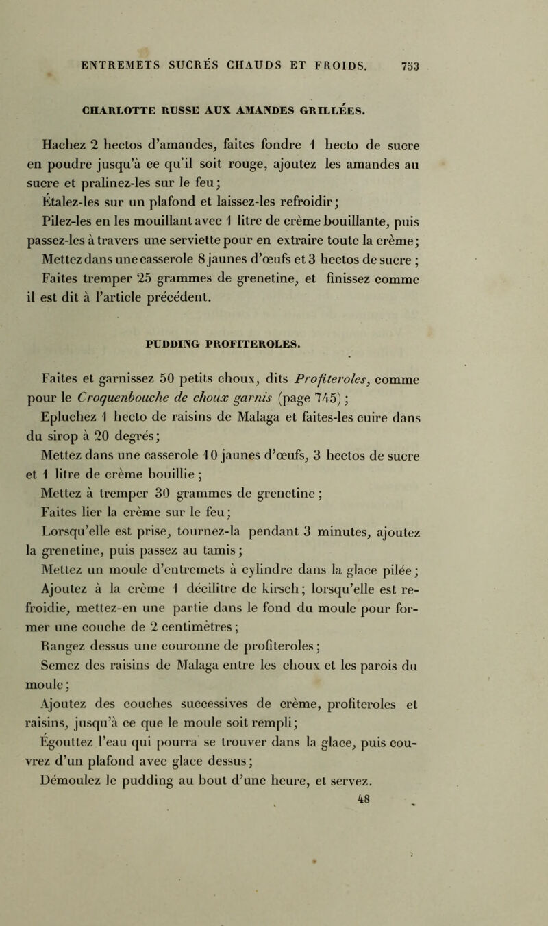 CHARLOTTE RUSSE AUX AMANDES GRILLEES. Hachez 2 hectos d’amandes, faites fondre 1 hecto de sucre en poudre jusqu’à ce qu’il soit rouge, ajoutez les amandes au sucre et pralinez-les sur le feu; Etalez-les sur un plafond et laissez-les refroidir; Pilez-les en les mouillant avec \ litre de crème bouillante, puis passez-les à travers une serviette pour en extraire toute la crème; Mettez dans une casserole 8 jaunes d’œufs et 3 hectos de sucre ; Faites tremper 25 grammes de grenetine, et finissez comme il est dit à l’article précédent. PUDDING PROFITEROLES. Faites et garnissez 50 petits choux, dits Profiteroles, comme pour le Croquenbouche cle choux garnis (page 745) ; Epluchez 1 hecto de raisins de Malaga et faites-les cuire dans du sirop à 20 degrés; Mettez dans une casserole 10 jaunes d’œufs, 3 hectos de sucre et 1 litre de crème bouillie ; Mettez à tremper 30 grammes de grenetine ; Faites lier la crème sur le feu; Lorsqu’elle est prise, tournez-la pendant 3 minutes, ajoutez la grenetine, puis passez au tamis ; Mettez un moule d’entremets à cylindre dans la glace pilée; Ajoutez à la crème 1 décilitre de kirsch; lorsqu’elle est re- froidie, mettez-en une partie dans le fond du moule pour for- mer une couche de 2 centimètres ; Rangez dessus une couronne de profiteroles; Semez des raisins de Malaga entre les choux et les parois du moule ; Ajoutez des couches successives de crème, profiteroles et raisins, jusqu’à ce que le moule soit rempli; Egouttez l’eau qui pourra se trouver dans la glace, puis cou- vrez d’un plafond avec glace dessus; Démoulez le pudding au bout d’une heure, et servez. 48