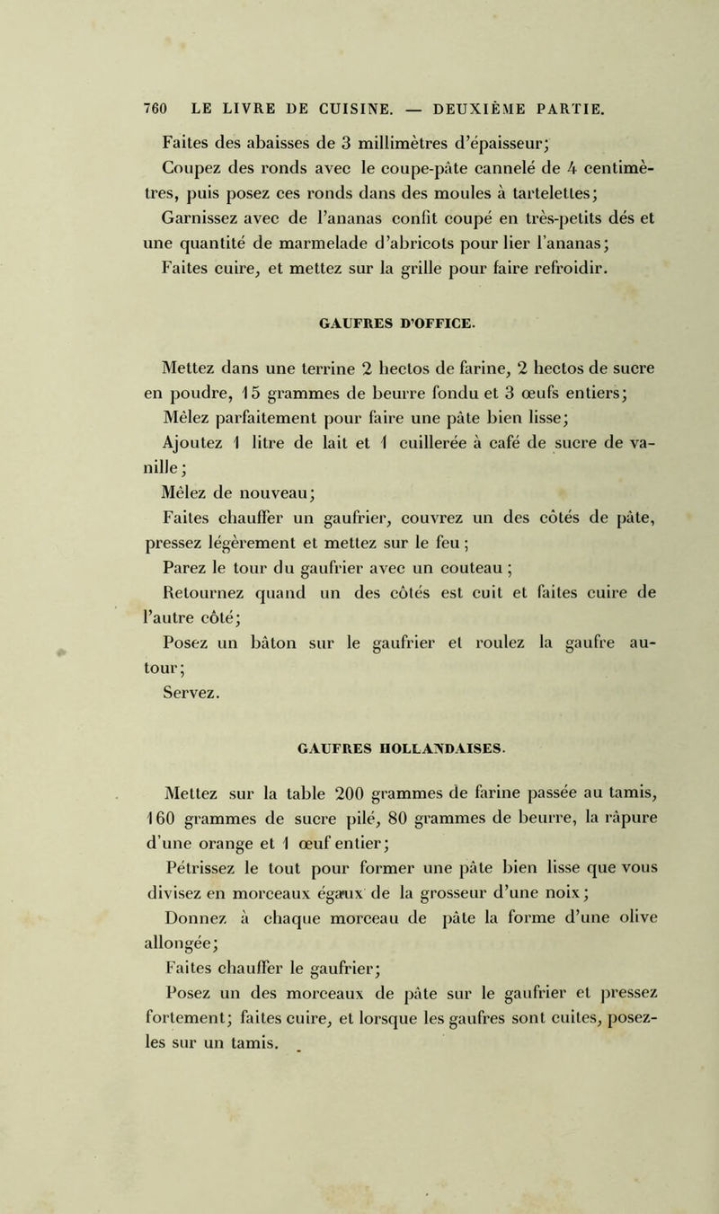 Faites des abaisses de 3 millimètres d’épaisseur; Coupez des ronds avec le coupe-pâte cannelé de 4 centimè- tres, puis posez ces ronds dans des moules à tartelettes; Garnissez avec de l’ananas confit coupé en très-petits dés et une quantité de marmelade d’abricots pour lier l’ananas; Faites cuire, et mettez sur la grille pour faire refroidir. GAUFRES D’OFFICE. Mettez dans une terrine 2 liectos de farine, 2 hectos de sucre en poudre, 15 grammes de beurre fondu et 3 œufs entiers; Mêlez parfaitement pour faire une pâte bien lisse; Ajoutez 1 litre de lait et 1 cuillerée à café de sucre de va- nille; Mêlez de nouveau; Faites chauffer un gaufrier, couvrez un des côtés de pâte, pressez légèrement et mettez sur le feu ; Parez le tour du gaufrier avec un couteau ; Retournez quand un des côtés est cuit et faites cuire de l’autre côté; Posez un bâton sur le gaufrier el roulez la gaufre au- tour ; Servez. GAUFRES HOLLANDAISES. Mettez sur la table 200 grammes de farine passée au tamis, 160 grammes de sucre pilé, 80 grammes de beurre, la râpure d’une orange et 1 œuf entier; Pétrissez le tout pour former une pâte bien lisse que vous divisez en morceaux égaoix de la grosseur d’une noix; Donnez à chaque morceau de pâte la forme d’une olive allongée; Faites chauffer le gaufrier; Posez un des morceaux de pâte sur le gaufrier et pressez fortement; faites cuire, et lorsque les gaufres sont cuites, posez- les sur un tamis.