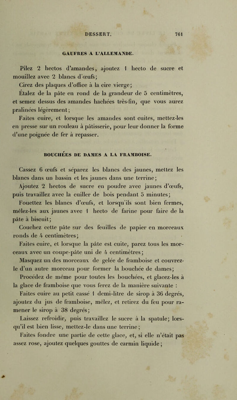 GAUFRES A L'ALLEMANDE. Pilez 2 hectos d’amandes, ajoutez 1 liecto de sucre et mouillez avec 2 blancs d’œufs; Cirez des plaques d’office à la cire vierge; Étalez de la pâte en rond de la grandeur de 5 centimètres, et semez dessus des amandes hachées très-fin, que vous aurez pralinées légèrement; Faites cuire, et lorsque les amandes sont cuites, mettez-les en presse sur un rouleau à pâtisserie, pour leur donner la forme d’une poignée de fer à repasser. BOUCHÉES DE DAMES A LA FRAMBOISE. Cassez 6 œufs et séparez les blancs des jaunes, mettez les blancs dans un bassin et les jaunes dans une terrine; Ajoutez 2 hectos de sucre en poudre avec jaunes d’œufs, puis travaillez avec la cuiller de bois pendant 5 minutes; Fouettez les blancs d’œufs, et lorsqu’ils sont bien fermes, mêlez-les aux jaunes avec I liecto de farine pour faire de la pâte à biscuit; Couchez cette pâte sur des feuilles de papier en morceaux ronds de 4 centimètres; Faites cuire, et lorsque la pâte est cuite, parez tous les mor- ceaux avec un coupe-pâle uni de 4 centimètres; Masquez un des morceaux de gelée de framboise et couvrez- le d’un autre morceau pour former la bouchée de dames; Procédez de même pour toutes les bouchées, et glacez-les à la glace de framboise que vous ferez de la manière suivante : Faites cuire au petit cassé 1 demi-litre de sirop à 36 degrés, ajoutez du jus de framboise, mêlez, et retirez du feu pour ra- mener le sirop à 38 degrés; Laissez refroidir, puis travaillez le sucre à la spatule; lors- qu’il est bien lisse, mettez-le dans une terrine; Faites fondre une partie de cette glace, et, si elle n’était pas assez rose, ajoutez quelques gouttes de carmin liquide ;
