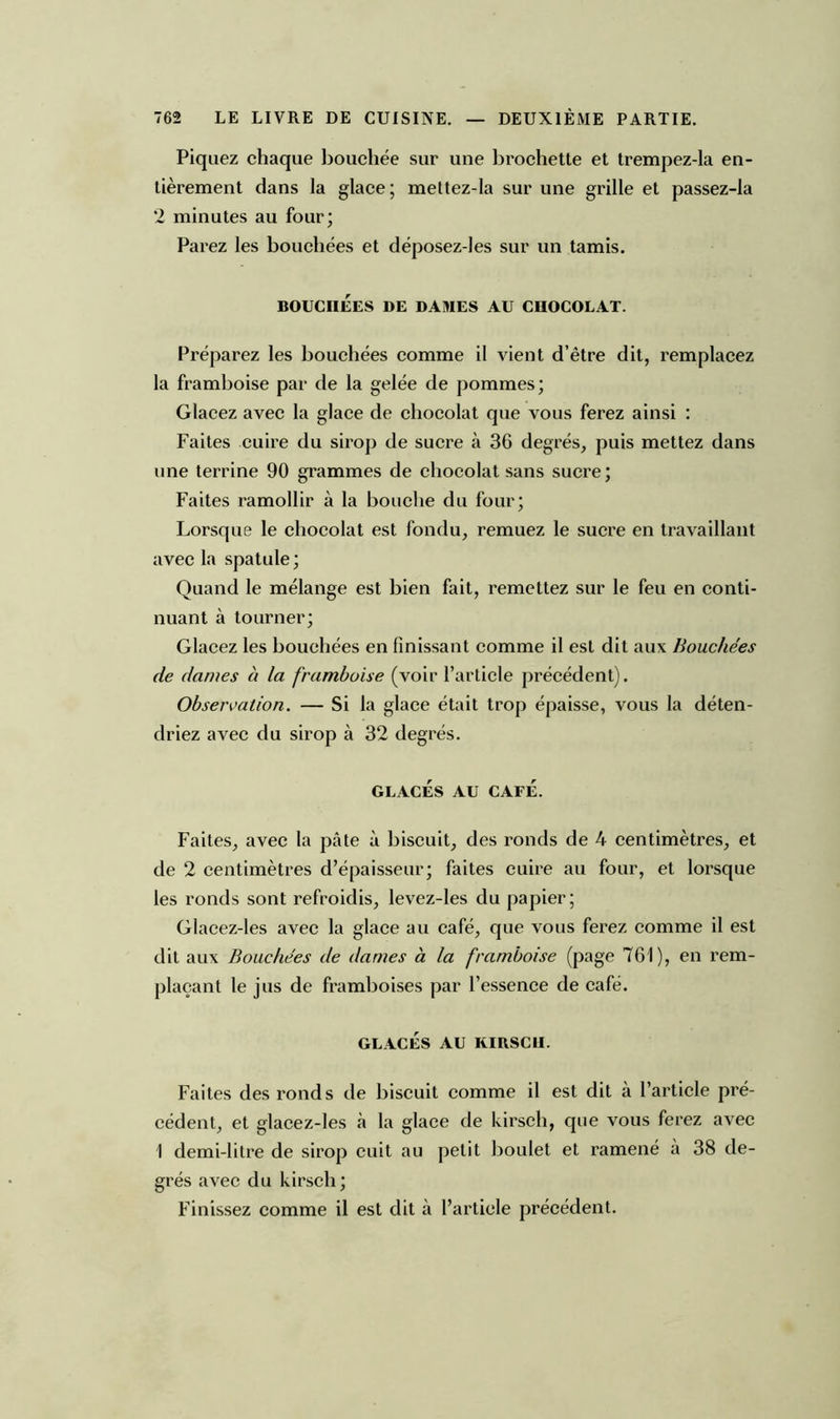 Piquez chaque bouchée sur une brochette et trempez-la en- tièrement dans la glace; mettez-la sur une grille et passez-la 2 minutes au four; Parez les bouchées et déposez-les sur un tamis. BOUCHÉES DE DAMES AU CHOCOLAT. Préparez les bouchées comme il vient d’être dit, remplacez la framboise par de la gelée de pommes; Glacez avec la glace de chocolat que vous ferez ainsi : Faites cuire du sirop de sucre à 36 degrés, puis mettez dans une terrine 90 grammes de chocolat sans sucre; Faites ramollir à la bouche du four; Lorsque le chocolat est fondu, remuez le sucre en travaillant avec la spatule; Quand le mélange est bien fait, remettez sur le feu en conti- nuant à tourner; Glacez les bouchées en finissant comme il est dit aux Bouchées de dames à la framboise (voir l’article précédent). Observation. — Si la glace était trop épaisse, vous la déten- driez avec du sirop à 32 degrés. GLACÉS AU CAFÉ. Faites, avec la pâte à biscuit, des ronds de 4 centimètres, et de 2 centimètres d’épaisseur; faites cuire au four, et lorsque les ronds sont refroidis, levez-les du papier; Glacez-les avec la glace au café, que vous ferez comme il est dit aux Bouchées de dames à la framboise (page 761), en rem- plaçant le jus de framboises par l’essence de café. GLACÉS AU KIRSCH. Faites des ronds de biscuit comme il est dit a l’article pré- cédent, et glacez-les à la glace de kirsch, que vous ferez avec I demi-litre de sirop cuit au petit boulet et ramené a 38 de- grés avec du kirsch; Finissez comme il est dit à l’article précédent.