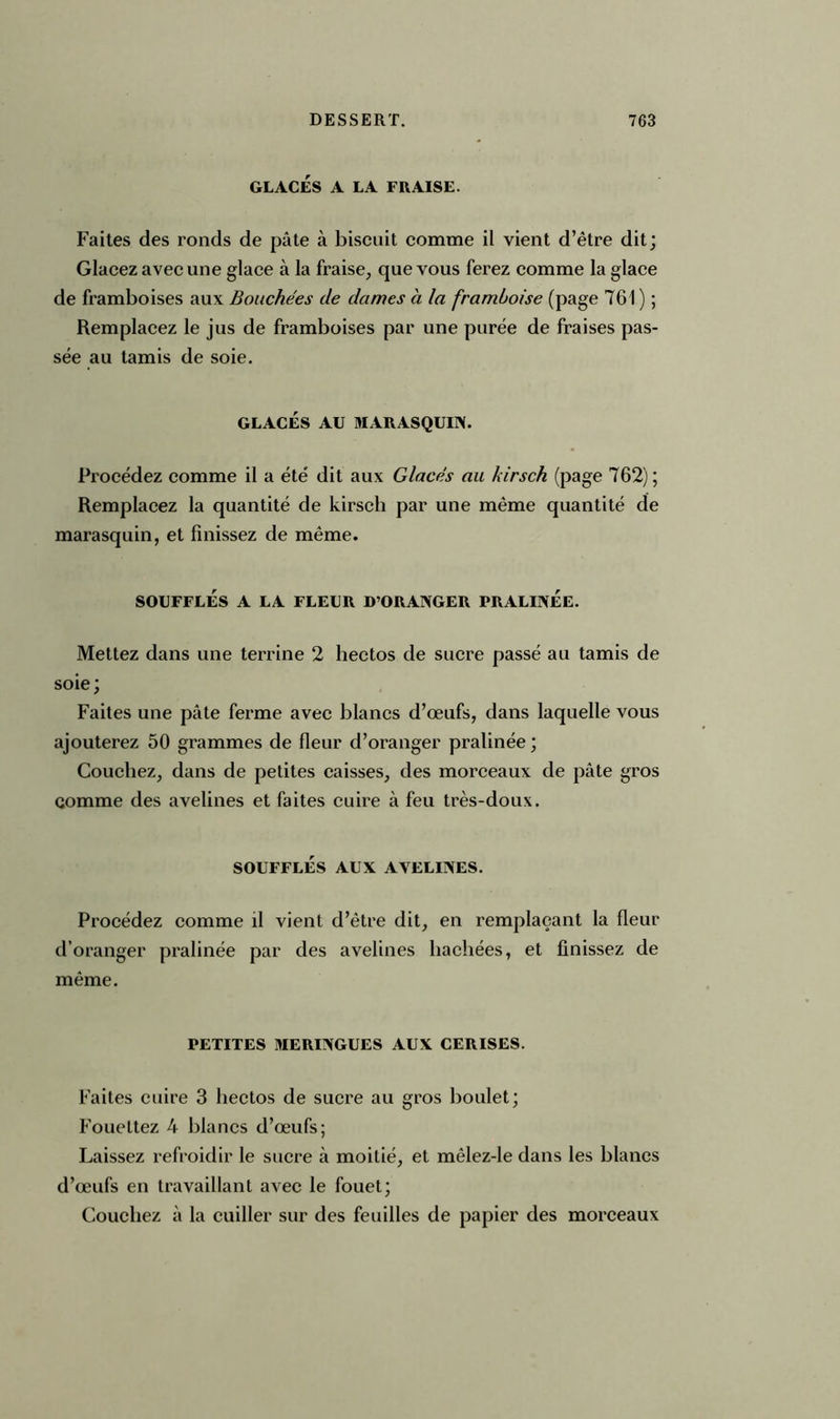 GLACÉS A LA FRAISE. Faites des ronds de pâte à biscuit comme il vient d’être dit; Glacez avec une glace à la fraise, que vous ferez comme la glace de framboises aux Bouchées de dames à la framboise (page 761 ) ; Remplacez le jus de framboises par une purée de fraises pas- sée au tamis de soie. GLACÉS AU MARASQUIN. Procédez comme il a été dit aux Glacés au kirsch (page 762) ; Remplacez la quantité de kirsch par une même quantité de marasquin, et finissez de même. SOUFFLÉS A LA FLEUR D’ORANGER PRALINÉE. Mettez dans une terrine 2 hectos de sucre passé au tamis de soie; Faites une pâte ferme avec blancs d’œufs, dans laquelle vous ajouterez 50 grammes de fleur d’oranger pralinée ; Couchez, dans de petites caisses, des morceaux de pâte gros comme des avelines et faites cuire à feu très-doux. SOUFFLÉS AUX AVELINES. Procédez comme il vient d’être dit, en remplaçant la fleur d’oranger pralinée par des avelines hachées, et finissez de même. PETITES MERINGUES AUX CERISES. Faites cuire 3 hectos de sucre au gros boulet; Fouettez 4 blancs d’œufs; Laissez refroidir le sucre à moitié, et mêlez-le dans les blancs d’œufs en travaillant avec le fouet; Couchez à la cuiller sur des feuilles de papier des morceaux
