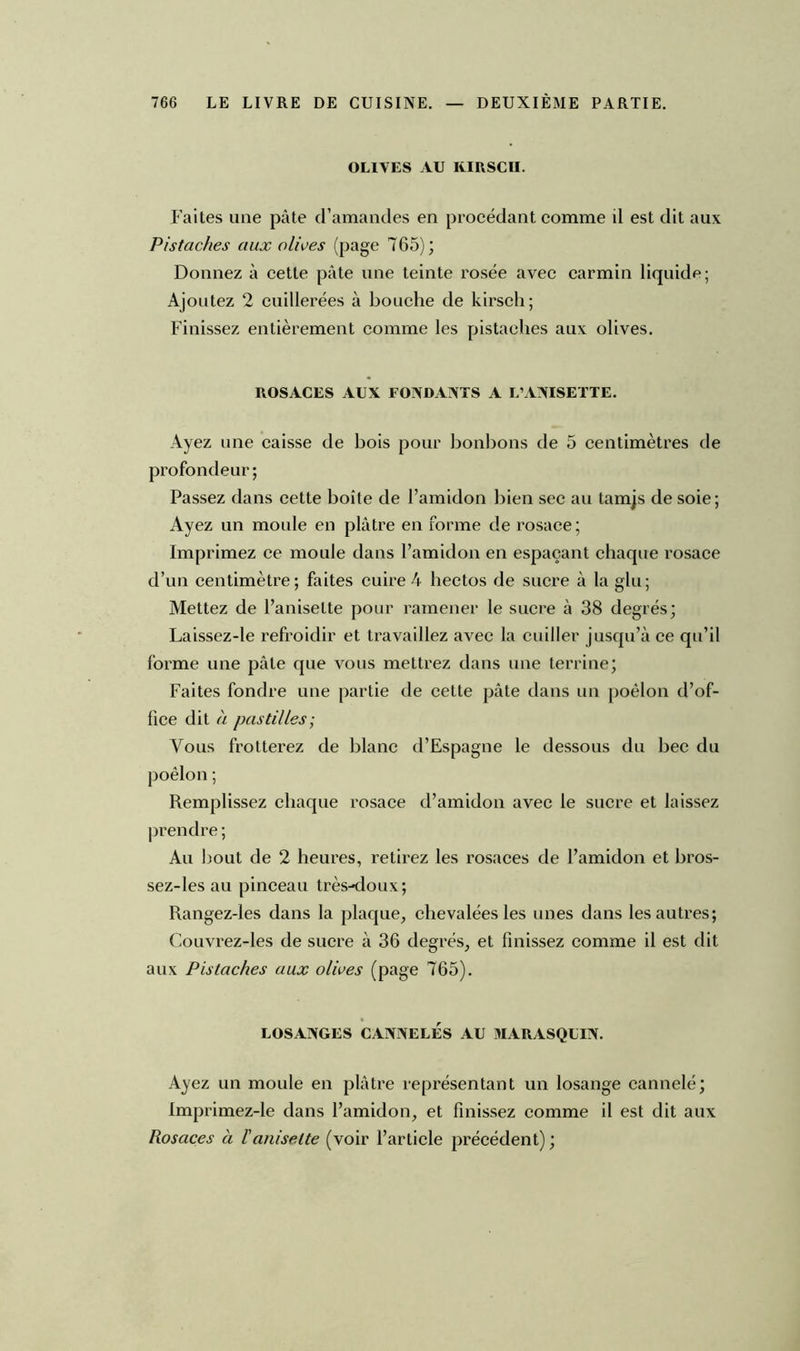 OLIVES AU KIRSCH. Faites une pâte d’amandes en procédant comme il est dit aux Pistaches aux olives (page 765); Donnez à cette pâte une teinte rosée avec carmin liquide; Ajoutez 2 cuillerées à bouche de kirsch; Finissez entièrement comme les pistaches aux olives. ROSACES AUX FONDANTS A L’ANISETTE. Ayez une caisse de bois pour bonbons de 5 centimètres de profondeur ; Passez dans cette boîte de l’amidon bien sec au tamjs de soie; Ayez un moule en plâtre en forme de rosace; Imprimez ce moule dans l’amidon en espaçant chaque rosace d’un centimètre; faites cuire 4 hectos de sucre à la glu; Mettez de l’aniselte pour ramener le sucre à 38 degrés; Laissez-le refroidir et travaillez avec la cuiller jusqu’à ce qu’il forme une pâte que vous mettrez dans une terrine; Faites fondre une partie de cette pâte dans un poêlon d’of- fice dit à pastilles; Vous frotterez de blanc d’Espagne le dessous du bec du Remplissez chaque rosace d’amidon avec le sucre et laissez prendre ; Au bout de 2 heures, retirez les rosaces de l’amidon et bros- sez-les au pinceau très-doux; Rangez-les dans la plaque, chevalées les unes dans les autres; Couvrez-les de sucre à 36 degrés, et finissez comme il est dit aux Pistaches aux olives (page 765). LOSANGES CANNELÉS AU MARASQUIN. Ayez un moule en plâtre représentant un losange cannelé; Imprimez-le dans l’amidon, et finissez comme il est dit aux Rosaces à îaniselte (voir l’article précédent) ;