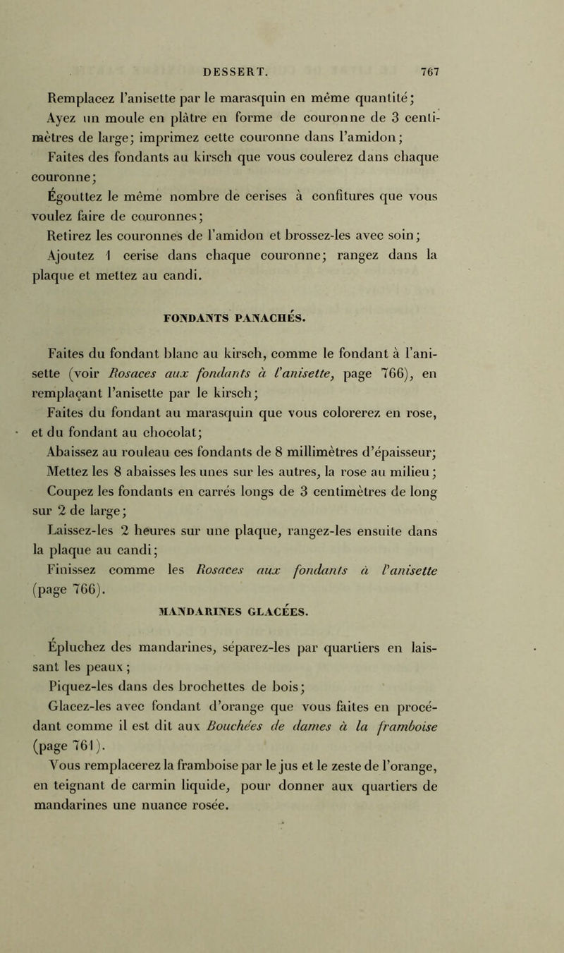Remplacez l’anisette par le marasquin en même quantité; Ayez un moule en plâtre en forme de couronne de 3 centi- mètres de large; imprimez cette couronne dans l’amidon; Faites des fondants au kirsch que vous coulerez dans chaque couronne; Egouttez le même nombre de cerises à confitures que vous voulez faire de couronnes; Retirez les couronnes de l’amidon et brossez-les avec soin; Ajoutez I cerise dans chaque couronne; rangez dans la plaque et mettez au candi. FONDANTS PANACHÉS. Faites du fondant blanc au kirsch, comme le fondant à l’ani- sette (voir Rosaces aux fondants à l'anisette, page 766), en remplaçant l’anisette par le kirsch; Faites du fondant au marasquin que vous colorerez en rose, et du fondant au chocolat; Abaissez au rouleau ces fondants de 8 millimètres d’épaisseur; Mettez les 8 abaisses les unes sur les autres, la rose au milieu; Coupez les fondants en carrés longs de 3 centimètres de long sur 2 de large; Laissez-les 2 heures sur une plaque, rangez-les ensuite dans la plaque an candi; Finissez comme les Rosaces aux fondants à l'anisette (page 766). MANDARINES GLACEES. Epluchez des mandarines, séparez-les par quartiers en lais- sant les peaux ; Piquez-les dans des brochettes de bois; Glacez-les avec fondant d’orange que vous faites en procé- dant comme il est dit aux Bouchées de dames à la framboise (page 761). Vous remplacerez la framboise par le jus et le zeste de l’orange, en teignant de carmin liquide, pour donner aux quartiers de mandarines une nuance rosée.