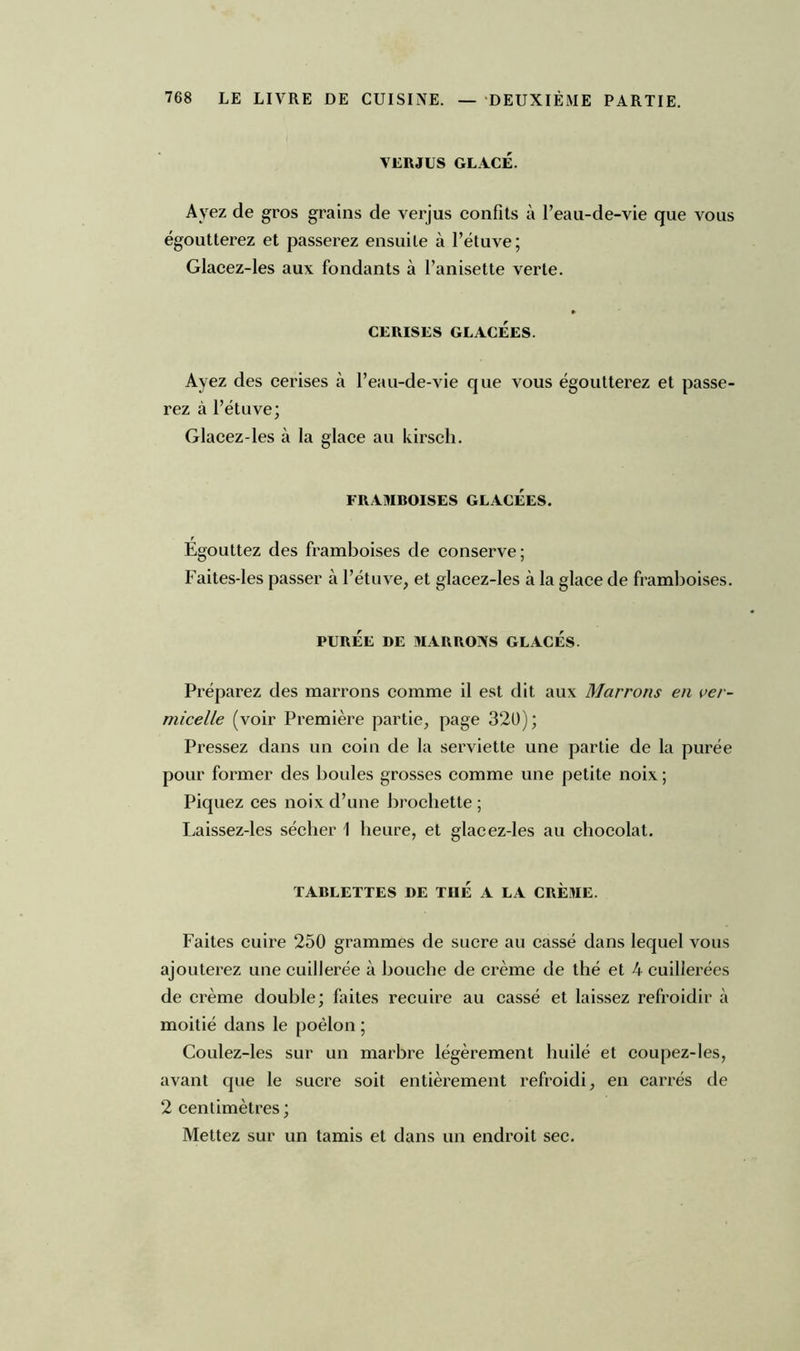 VERJUS GLACÉ. Ayez de gros grains de verjus confits à l’eau-de-vie que vous égoutterez et passerez ensuite à l’étuve; Glacez-les aux fondants à l’anisette verte. » CERISES GLACÉES. Ayez des cerises à l’eau-de-vie que vous égoutterez et passe- rez à l’étuve; Glacez-les à la glace au kirsch. FRAMBOISES GLACÉES. Egouttez des framboises de conserve; Faites-les passer à l’étuve, et glacez-les à la glace de framboises. PURÉE DE MARRONS GLACÉS. Préparez des marrons comme il est dit aux Marrons en ver- micelle (voir Première partie, page 320); Pressez dans un coin de la serviette une partie de la purée pour former des boules grosses comme une petite noix ; Piquez ces noix d’une brochette ; Laissez-les sécher 1 heure, et glacez-les au chocolat. TABLETTES DE TUÉ A LA CREME. Faites cuire 250 grammes de sucre au cassé dans lequel vous ajouterez une cuillerée à bouche de crème de thé et 4 cuillerées de crème double; faites recuire au cassé et laissez refroidir à moitié dans le poêlon ; Coulez-les sur un marbre légèrement huilé et coupez-les, avant que le sucre soit entièrement refroidi, en carrés de 2 centimètres; Mettez sur un tamis et dans un endroit sec.