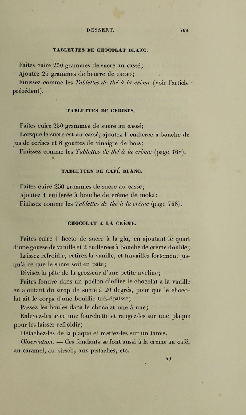 TABLETTES DE CHOCOLAT BLAAC. Faites cuire 250 grammes de sucre au cassé; Ajoutez 25 grammes de beurre de cacao; Finissez comme les Tablettes de thé à la crème (voir l’article ' précédent). TABLETTES DE CERISES. Faites cuire 250 grammes de sucre au cassé; Lorsque le sucre est au cassé, ajoutez 1 cuillerée à bouche de jus de cerises et 8 gouttes de vinaigre de bois; Finissez comme les Tablettes de thé à la crème (page 768). TABLETTES DE CAFE BLANC. Faites cuire 250 grammes de sucre au cassé; Ajoutez 1 cuillerée à bouche de crème de moka; Finissez comme les Tablettes de thé à la crème (page 768). CHOCOLAT A LA CREME. Faites cuire 1 hecto de sucre à la glu, en ajoutant le quart d’une gousse de vanille et 2 cuillerées à bouche de crème double ; Laissez refroidir, retirez la vanille, et travaillez fortement jus- qu’à ce que le sucre soit en pâte; Divisez la pâte de la grosseur d’une petite aveline; Faites fondre dans un poêlon d’office le chocolat à la vanille en ajoutant du sirop de sucre à 20 degrés, pour que le choco- lat ait le corps d’une bouillie très épaisse; Passez les boules dans le chocolat une à une; Enlevez-les avec une fourchette et rangez-les sur une plaque pour les laisser refroidir; Détachez-les de la plaque et mettez-les sur un tamis. Observation. — Ces fondants se font aussi à la crème au café, au caramel, au kirsch, aux pistaches, etc. 49