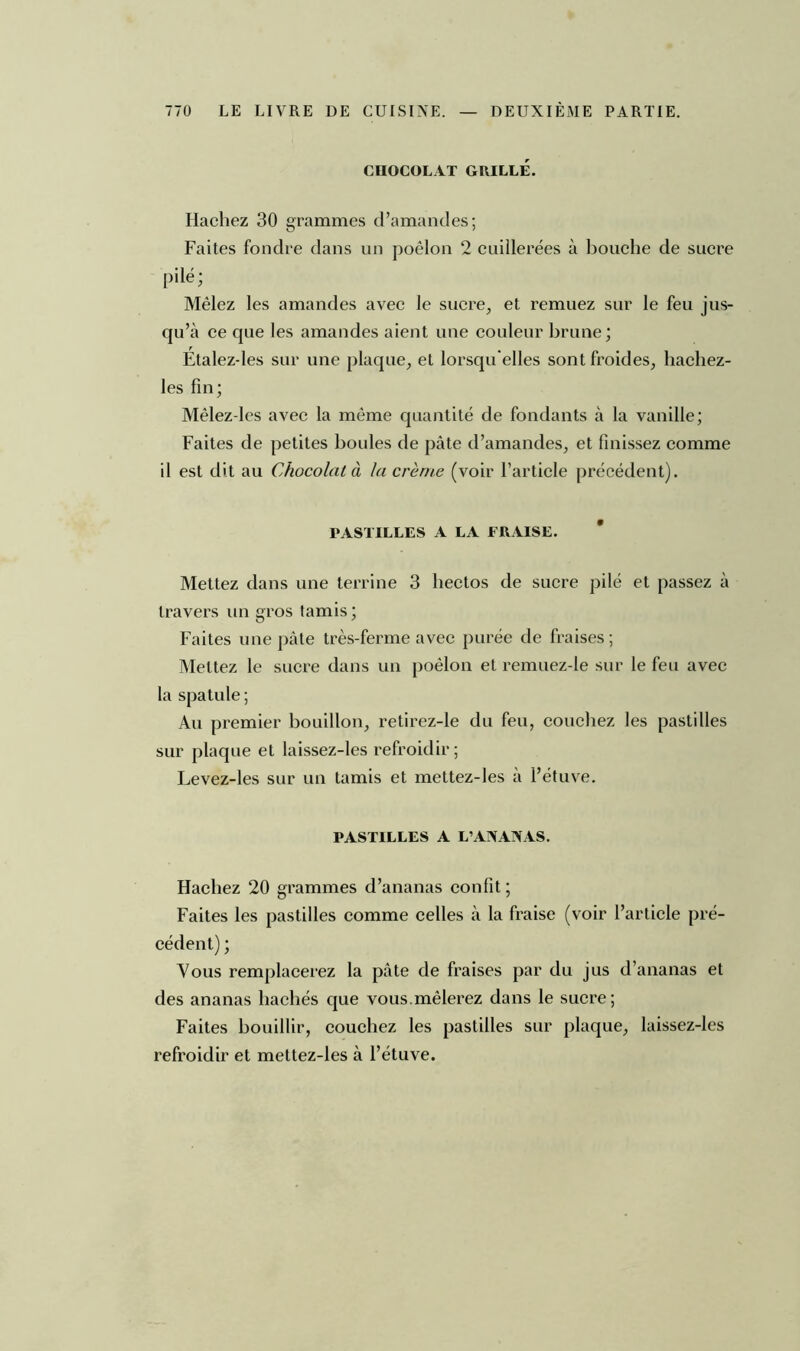 CHOCOLAT GRILLÉ. Hachez 30 grammes d’amandes; Faites fondre dans un poêlon 2 cuillerées à bouche de sucre pilé; Mêlez les amandes avec le sucre, et remuez sur le feu jus- qu’à ce que les amandes aient une couleur brune; Étalez-les sur une plaque, et lorsqu'elles sont froides, hachez- les fin; Mêlez-les avec la même quantité de fondants à la vanille; Faites de petites boules de pâte d’amandes, et finissez comme il est dit au Chocolat à la crème (voir l’article précédent). PASTILLES A LA FRAISE. Mettez dans une terrine 3 liectos de sucre pilé et passez à travers un gros tamis; Faites une pâte très-ferme avec purée de fraises; Mettez le sucre dans un poêlon et remuez-le sur le feu avec la spatule ; Au premier bouillon, retirez-le du feu, couchez les pastilles sur plaque et laissez-les refroidir ; Levez-les sur un tamis et mettez-les a l’étuve. PASTILLES A L’ANANAS. Hachez 20 grammes d’ananas confit ; Faites les pastilles comme celles à la fraise (voir l’article pré- cédent) ; Vous remplacerez la pâte de fraises par du jus d’ananas et des ananas hachés que vous mêlerez dans le sucre; Faites bouillir, couchez les pastilles sur plaque, laissez-les refroidir et mettez-les à l’étuve.