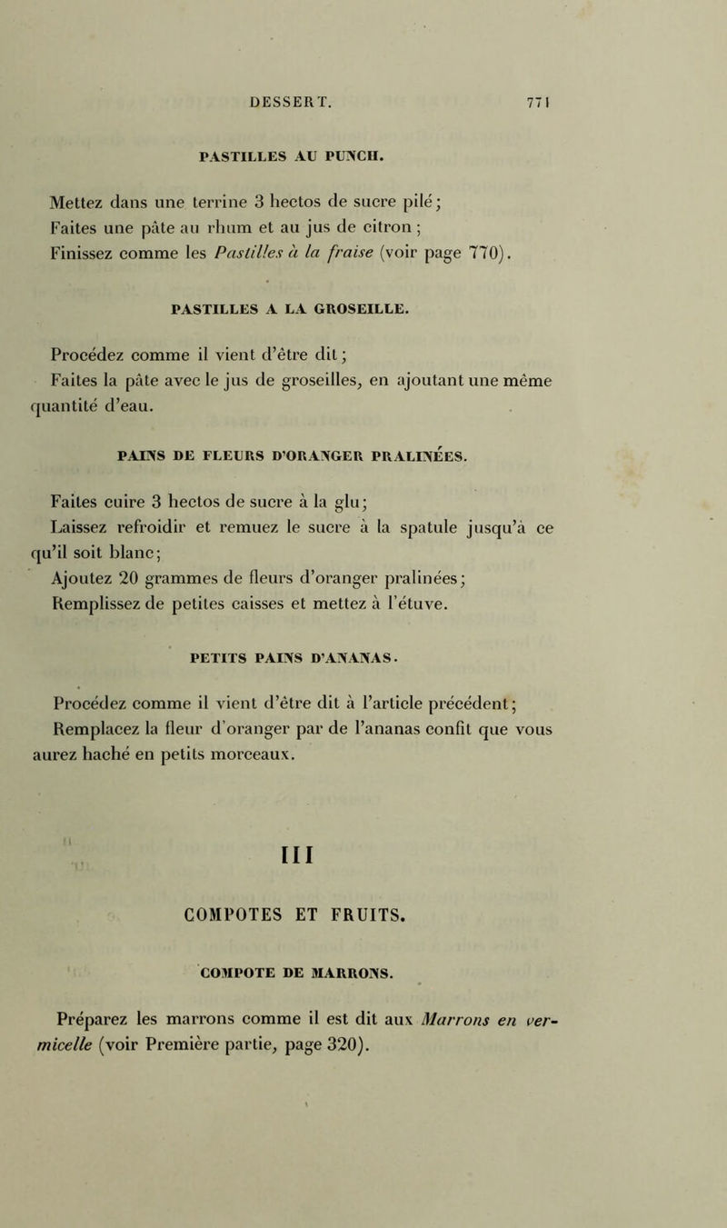 PASTILLES AU PUNCII. Mettez dans une terrine 3 hectos de sucre pilé; Faites une pâte au rhum et au jus de citron ; Finissez comme les Pastilles à la fraise (voir page 770). PASTILLES A LA GROSEILLE. Procédez comme il vient d’être dit ; Faites la pâte avec le jus de groseilles, en ajoutant une même quantité d’eau. PAINS DE FLEURS D’ORANGER PRALINEES. Faites cuire 3 hectos de sucre à la glu; Laissez refroidir et remuez le sucre à la spatule jusqu’à ce qu’il soit blanc; Ajoutez 20 grammes de fleurs d’oranger pralinées; Remplissez de petites caisses et mettez à l’étuve. PETITS PAINS D’ANANAS. Procédez comme il vient d’être dit à l’article précédent; Remplacez la fleur d’oranger par de l’ananas confit que vous aurez haché en petits morceaux. ni COMPOTES ET FRUITS. COMPOTE DE MARRONS. Préparez les marrons comme il est dit aux Marrons en ver- micelle (voir Première partie, page 320).