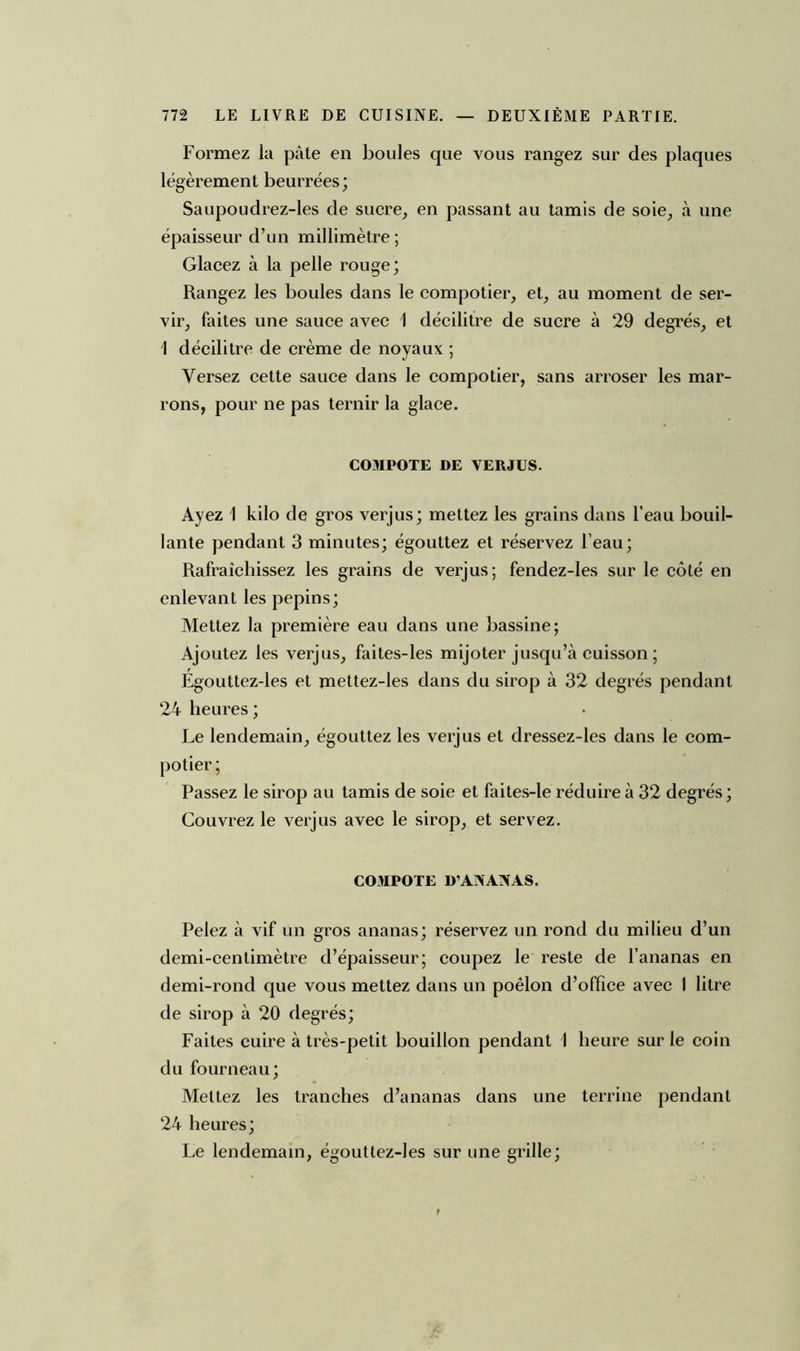 Formez la pâte en boules que vous rangez sur des plaques légèrement beurrées; Saupoudrez-les de sucre, en passant au tamis de soie, à une épaisseur d’un millimètre; Glacez à la pelle rouge; Rangez les boules dans le compotier, et, au moment de ser- vir, faites une sauce avec 1 décilitre de sucre à 29 degrés, et 1 décilitre de crème de noyaux ; Versez cette sauce dans le compotier, sans arroser les mar- rons, pour ne pas ternir la glace. C03IP0TE DE VERJUS. Ayez 1 kilo de gros verjus; mettez les grains dans l’eau bouil- lante pendant 3 minutes; égouttez et réservez l’eau; Rafraîchissez les grains de verjus; fendez-les sur le côté en enlevant les pépins; Mettez la première eau dans une bassine; Ajoutez les verjus, faites-les mijoter jusqu’à cuisson ; Égouttez-les et mettez-les dans du sirop à 32 degrés pendant 24 heures ; Le lendemain, égouttez les verjus et dressez-les dans le com- potier ; Passez le sirop au tamis de soie et faites-le réduire à 32 degrés; Couvrez le verjus avec le sirop, et servez. COMPOTE D’ANANAS. Pelez à vif un gros ananas; réservez un rond du milieu d’un demi-centimètre d’épaisseur; coupez le reste de l’ananas en demi-rond que vous mettez dans un poêlon d’office avec 1 litre de sirop à 20 degrés; Faites cuire à très-petit bouillon pendant I heure sur le coin du fourneau; Mettez les tranches d’ananas dans une terrine pendant 24 heures; Le lendemain, égouttez-les sur une grille;
