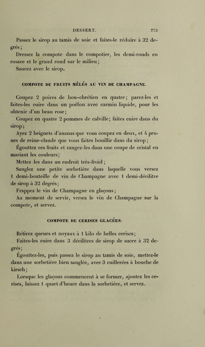 Passez le sirop au tamis de soie et faites-le réduire à 32 de- grés; Dressez la compote dans le compotier, les demi-ronds en rosace et le grand rond sur le milieu; Saucez avec le sirop. COMPOTE DE FRUITS MELES AU VIN DE CHAMPAGNE. Coupez 2 poires de bon-chrétien en quatre; parez-les et faites-les cuire dans un poêlon avec carmin liquide, pour les obtenir d’un beau rose; Coupez en quatre 2 pommes de calville; faites cuire dans du sirop ; Ayez 2 beignets d’ananas que vous coupez en deux, et 4 pru- nes de reine-claude que vous faites bouillir dans du sirop; Égouttez ces fruits et rangez-les dans une coupe de cristal en mariant les couleurs; Mettez les dans un endroit très-froid; Sanglez une petite sorbetière dans laquelle vous versez \ demi-bouteille de vin de Champagne avec 1 demi-décilitre de sirop à 32 degrés ; Frappez le vin de Champagne en glaçons; Au moment de servir, versez le vin de Champagne sur la compote, et servez. COMPOTE DE CERISES GLACEES. Retirez queues et noyaux à 1 kilo de belles cerises; Faites-les cuire dans 3 décilitres de sirop de sucre à 32 de- grés; Égouttez-les, puis passez le sirop au tamis de soie, mettez-le dans une sorbetière bien sanglée, avec 3 cuillerées à bouche de kirsch ; Lorsque les glaçons commencent à se former, ajoutez les ce- rises, laissez I quart d’heure dans la sorbetière, et servez.
