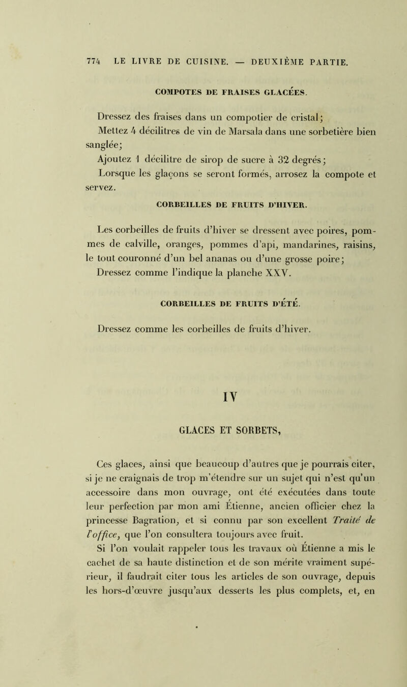 COMPOTES DE FRAISES GLACEES. Dressez des fraises dans un compotier de cristal; Mettez 4 décilitres de vin de Marsala dans une sorbetière bien sanglée; Ajoutez 1 décilitre de sirop de sucre à 32 degrés ; Lorsque les glaçons se seront formés, arrosez la compote et servez. CORBEILLES DE FRUITS D’IlIVER. Les corbeilles de fruits d’hiver se dressent avec poires, pom- mes de calville, oranges, pommes d’api, mandarines, raisins, le tout couronné d’un bel ananas ou d’une grosse poire; Dressez comme l’indique la planche XXV. CORBEILLES DE FRUITS D’ETE. Dressez comme les corbeilles de fruits d’hiver. IY GLACES ET SORBETS, Ces glaces, ainsi que beaucoup d’autres que je pourrais citer, si je ne craignais de trop m’étendre sur un sujet qui n’est qu’un accessoire dans mon ouvrage, ont été exécutées dans toute leur perfection par mon ami Etienne, ancien officier chez la princesse Bagration, et si connu par son excellent Traité de l'office, que l’on consultera toujours avec fruit. Si l’on voulait rappeler tous les travaux où Etienne a mis le cachet de sa haute distinction et de son mérite vraiment supé- rieur, il faudrait citer tous les articles de son ouvrage, depuis les hors-d’œuvre jusqu’aux desserts les plus complets, et, en