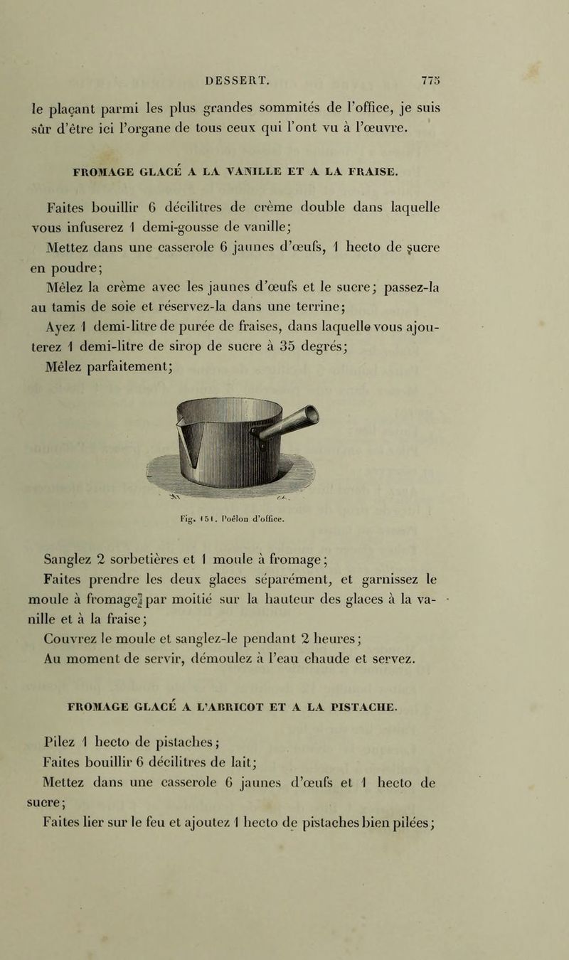 le plaçant parmi les plus grandes sommités de l’office, je suis sûr d’être ici l’organe de tous ceux qui l’ont vu à l’œuvre. FROMAGE GLACÉ A LA VANILLE ET A LA FRAISE. Faites bouillir 6 décilitres de crème double dans laquelle vous infuserez 1 demi-gousse de vanille; Mettez dans une casserole 6 jaunes d’œufs, 1 hecto de çucre en poudre; Mêlez la crème avec les jaunes d’œufs et le sucre; passez-la au tamis de soie et réservez-la dans une terrine; Ayez I demi-litre de purée de fraises, dans laquelle vous ajou- terez I demi-litre de sirop de sucre à 35 degrés; Mêlez parfaitement; Fig. <51. Poêlon d’office. Sanglez 2 sorbetières et 1 moule à fromage; Faites prendre les deux glaces séparément, et garnissez le moule à fromage] par moitié sur la hauteur des glaces à la va- nille et à la fraise; Couvrez le moule et sanglez-Ie pendant 2 heures; Au moment de servir, démoulez à l’eau chaude et servez. FROMAGE GLACÉ A L’ABRICOT ET A LA PISTACHE. Pilez 1 hecto de pistaches; Faites bouillir G décilitres de lait; Mettez dans une casserole G jaunes d’œufs et 1 hecto de sucre; Faites lier sur le feu et ajoutez I hecto de pistaches bien pilées;