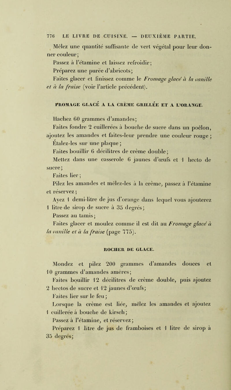 Mêlez une quantité suffisante de vert végétal pour leur don- ner couleur; Passez à l’étamine et laissez refroidir; Préparez une purée d’abricots; Faites glacer et finissez comme le Fromage glace à la vanille et à la fraise (voir l’article précédent). PROMAGE GLACÉ A LA CRÈME GRILLEE ET A L’ORANGE. Hachez 60 grammes d’amandes; Faites fondre 2 cuillerées à bouche de sucre dans un poêlon, ajoutez les amandes et faites-leur prendre une couleur rouge ; Étalez-les sur une plaque; Faites bouillir 6 décilitres de crème double; Mettez dans une casserole 6 jaunes d’œufs et 1 lieoto de sucre; Faites lier; Pilez les amandes et mêlez-les à la crème, passez à l’étamine et réservez ; Ayez 1 demi-litre de jus d’orange dans lequel vous ajouterez 1 litre de sirop de sucre à 35 degrés; Passez au tamis; Faites glacer et moulez comme il est dit au Fromage glacé à la vanille et a la fraise (page 7T5). ROC1IER DE GLACE. Mondez et pilez 200 grammes d’amandes douces et 10 grammes d’amandes amères ; Faites bouillir 12 décilitres de crème double, puis ajoutez 2 hectos de sucre et 12 jaunes d’œufs; Faites lier sur le feu; Lorsque la crème est liée, mêlez les amandes et ajoutez 1 cuillerée à bouche de kirsch; Passez à l’étamine, et réservez; Préparez 1 litre de jus de framboises et I litre de sirop à 35 degrés;