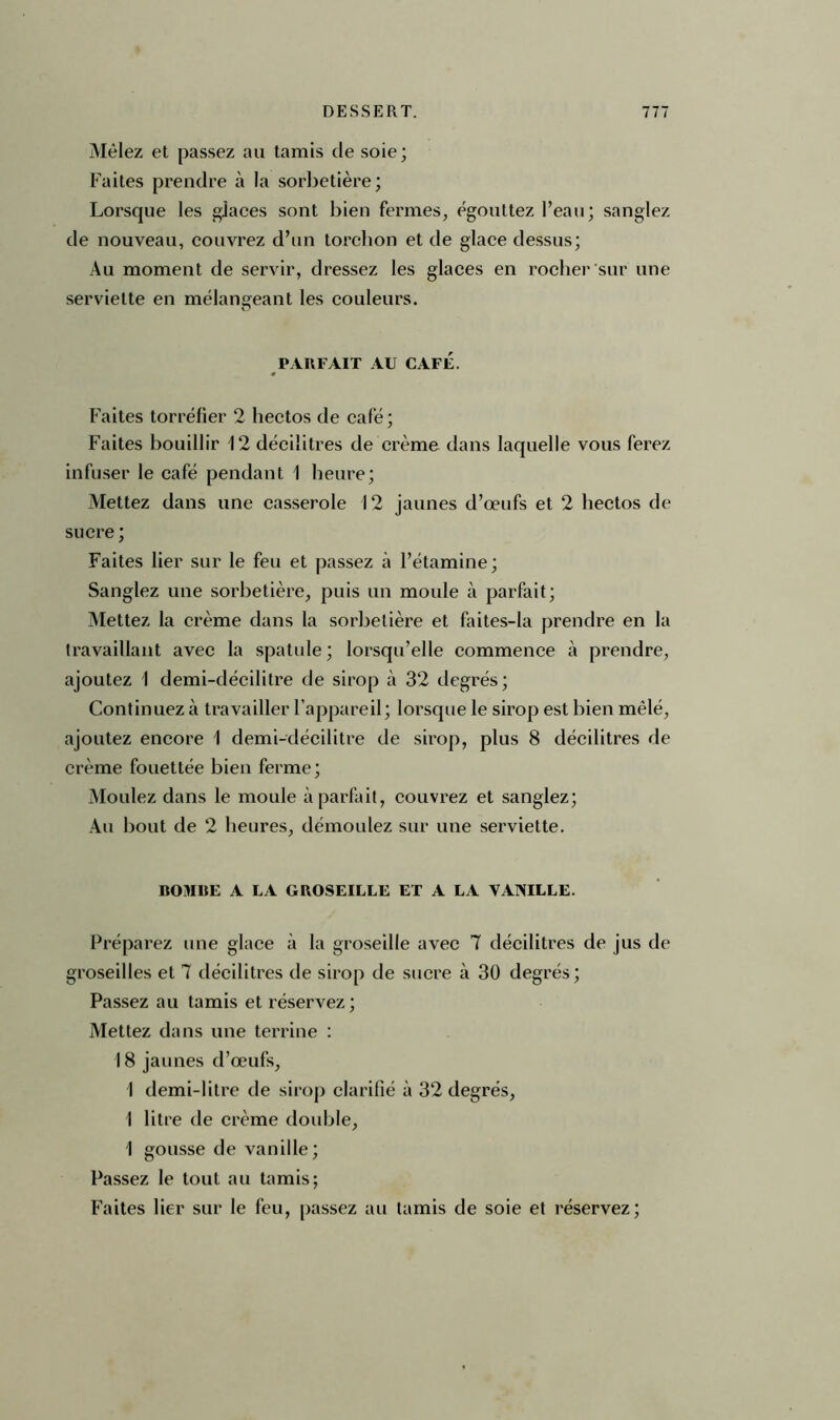 Mêlez et passez au tamis de soie; Faites prendre à la sorbetière; Lorsque les glaces sont bien fermes, égouttez l’eau; sanglez de nouveau, couvrez d’un torchon et de glace dessus; Au moment de servir, dressez les glaces en rocher sur une serviette en mélangeant les couleurs. PARFAIT AU CAFÉ. Faites torréfier 2 hectos de café ; Faites bouillir 12 décilitres de crème dans laquelle vous ferez infuser le café pendant 1 heure; Mettez dans une casserole 12 jaunes d’œufs et 2 hectos de sucre ; Faites lier sur le feu et passez à l’étamine; Sanglez une sorbetière, puis un moule à parfait; Mettez la crème dans la sorbetière et faites-la prendre en la travaillant avec la spatule; lorsqu’elle commence à prendre, ajoutez I demi-décilitre de sirop à 32 degrés; Continuez à travailler l’appareil; lorsque le sirop est bien mêlé, ajoutez encore 1 demi-décilitre de sirop, plus 8 décilitres de crème fouettée bien ferme; Moulez dans le moule à parfait, couvrez et sanglez; Au bout de 2 heures, démoulez sur une serviette. BOMBE A LA GROSEILLE ET A LA VANILLE. Préparez une glace à la groseille avec 7 décilitres de jus de groseilles et 7 décilitres de sirop de sucre à 30 degrés; Passez au tamis et réservez; Mettez dans une terrine : 18 jaunes d’œufs, I demi-litre de sirop clarifié à 32 degrés, I litre de crème double, 1 gousse de vanille; Passez le tout au tamis; Faites lier sur le feu, passez au tamis de soie et réservez;