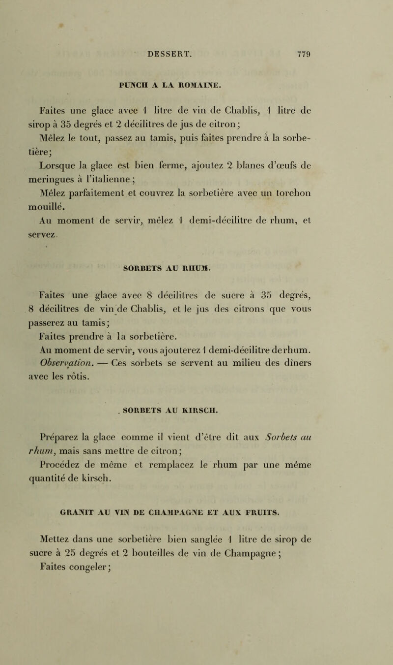 rUNCU A LA ROMAINE. Faites une glace avec I litre de vin de Chablis, I litre de sirop à 35 degrés et 2 décilitres de jus de citron; Mêlez le tout, passez au tamis, puis flûtes prendre à la sorbe- tière; Lorsque la glace est bien ferme, ajoutez 2 blancs d’œufs de meringues à l’italienne ; Mêlez parfaitement et couvrez la sorbetière avec un torchon mouillé. Au moment de servir, mêlez 1 demi-décilitre de rhum, et servez SORBETS AU RHUM. Faites une glace avec 8 décilitres de sucre à 35 degrés, 8 décilitres de vin de Chablis, et Je jus des citrons que vous passerez au tamis ; Faites prendre à la sorbetière. Au moment de servir, vous ajouterez I demi-décilitre de rhum. Observation. — Ces sorbets se servent au milieu des dîners p avec les rôtis. .SORBETS AU KIRSCH. Préparez la glace comme il vient d’être dit aux Sorbets au rhum, mais sans mettre de citron; Procédez de même et remplacez le rhum par une même quantité de kirsch. GRANIT AU VIN DE CHAMPAGNE ET AUX FRUITS. Mettez dans une sorbetière bien sanglée 1 litre de sirop de sucre à 25 degrés et 2 bouteilles de vin de Champagne ; Faites congeler;