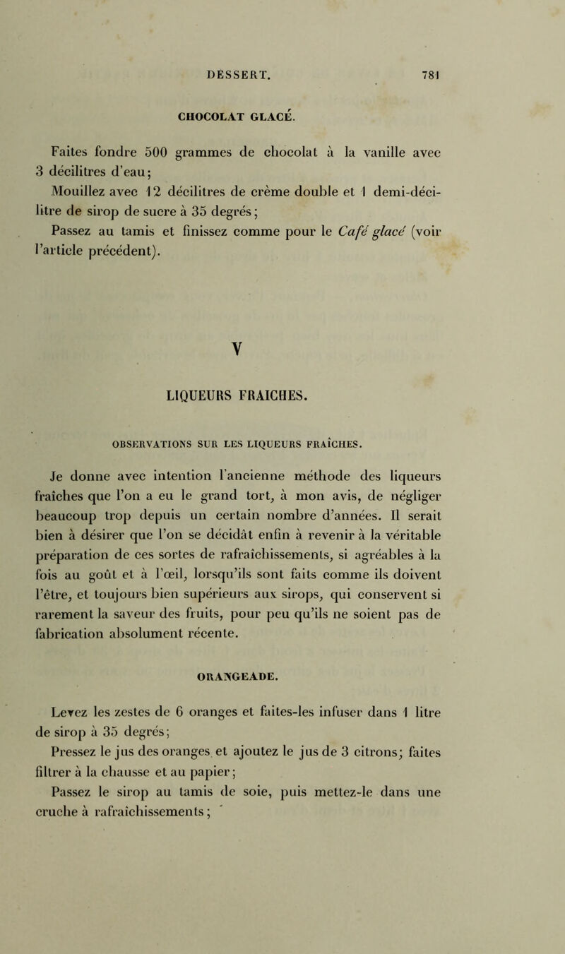 CHOCOLAT GLACÉ. Faites fondre 500 grammes de chocolat à la vanille avec 3 décilitres d’eau; Mouillez avec 12 décilitres de crème double et 1 demi-déci- litre de sirop de sucre à 35 degrés ; Passez au tamis et finissez comme pour le Café glacé (voir l’article précédent). Y LIQUEURS FRAICHES. OBSERVATIONS SUR LES LIQUEURS FRAICHES. Je donne avec intention l’ancienne méthode des liqueurs fraîches que l’on a eu le grand tort, à mon avis, de négliger beaucoup trop depuis un certain nombre d’années. Il serait bien à désirer que l’on se décidât enfin à revenir à la véritable préparation de ces sortes de rafraîchissements, si agréables à la fois au goût et à l’œil, lorsqu’ils sont faits comme ils doivent l’être, et toujours bien supérieurs aux sirops, qui conservent si rarement la saveur des fruits, pour peu qu’ils ne soient pas de fabrication absolument récente. ORANGEADE. Levez les zestes de 6 oranges et faites-les infuser dans I litre de sirop à 35 degrés ; Pressez le jus des oranges et ajoutez le jus de 3 citrons; faites filtrer à la chausse et au papier; Passez le sirop au tamis de soie, puis mettez-le dans une cruche à rafraîchissements ;