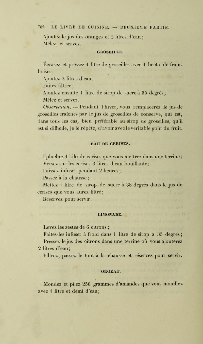 Ajoutez le jus des oranges et 2 litres d’eau ; Mêlez, et servez. GROSEILLE. Écrasez et pressez I litre de groseilles avec I hecto de fram- boises ; Ajoutez 2 litres d’eau; Faites filtrer; Ajoutez ensuite I litre de sirop de sucre à 35 degrés; Mêlez et servez. Observation.—Pendant l’hiver, vous remplacerez le jus de groseilles fraîches par le jus de groseilles de conserve, qui est, dans tous les cas, bien préférable au sirop de groseilles, qu’il est si difficile, je le répète, d’avoir avec le véritable goût du fruit. EAU DE CERISES. Épluchez 1 kilo de cerises que vous mettrez dans une terrine ; Versez sur les cerises 3 litres d’eau bouillante; Laissez infuser pendant 2 heures; Passez à la chausse ; Mettez 1 litre de sirop de sucre à 38 degrés dans le jus de cerises que vous aurez filtré; Réservez pour servir. LIMONADE. Levez les zestes de 6 citrons ; Faites-les infuser à froid dans 1 litre de sirop à 35 degrés; Pressez lejus des citrons dans une terrine où vous ajouterez 2 litres d’eau; Filtrez; passez le tout à la chausse et réservez pour servir. ORGEAT. Mondez et pilez 250 grammes d’amandes que vous mouillez avec 1 litre et demi d’eau;
