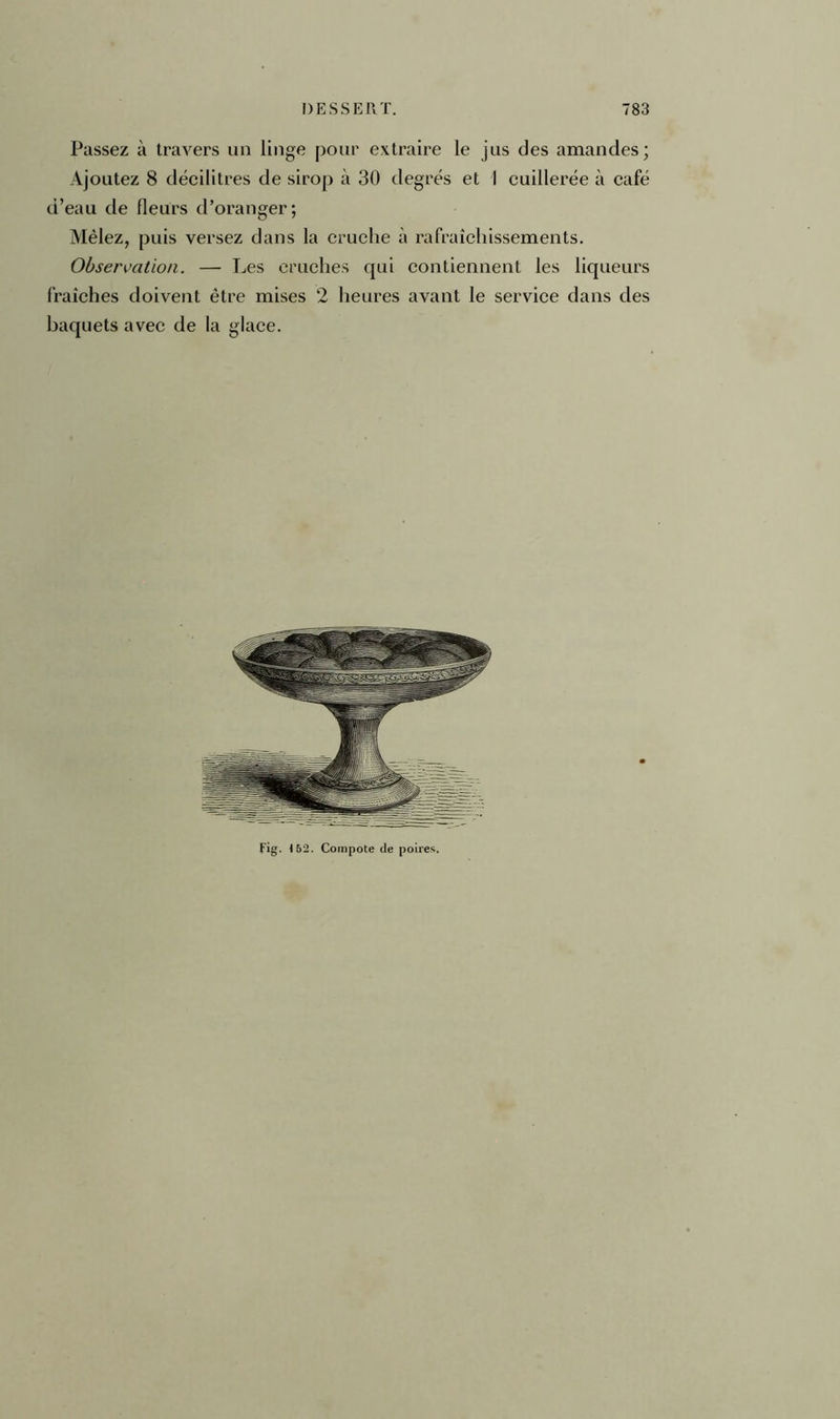 Passez à travers un linge pour extraire le jus des amandes; Ajoutez 8 décilitres de sirop à 30 degrés et 1 cuillerée à café d’eau de fleurs d’oranger; Mêlez, puis versez dans la cruche à rafraîchissements. Observation. — Les cruches qui contiennent les liqueurs fraîches doivent être mises 2 heures avant le service dans des baquets avec de la glace. Fig. t 52. Compote de poires.