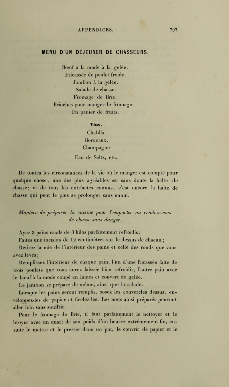 MENU D’UN DÉJEUNER DE CHASSEURS. Bœuf à la mode à la gelée. Fricassée de poulet froide. Jambon à la gelée. Salade de chasse. Fromage de Brie. Brioches pour manger le fromage. Un panier de fruits. Vins. Chablis. Bordeaux. Champagne. Eau de Seltz, etc. De toutes les circonstances de la vie où le manger est compté pour quelque chose, une des plus agréables est sans doute la halte de chasse; et de tous les entractes connus, c’est encore la halte de chasse qui peut le plus se prolonger sans ennui. Manière de préparer la cuisine pour remporter au rendez-vous de chasse sans danger. Ayez 3 pains ronds de 3 kilos parfaitement refroidis ; Faites une incision de 12 centimètres sur le dessus de chacun ; Retirez la mie de l’intérieur des pains et celle des ronds que vous avez levés; Remplissez l’intérieur de chaque pain, l’un d’une fricassée faite de trois poulets que vous aurez laissée bien refroidir, l’autre pain avec le bœuf à la mode coupé en lames et couvert de gelée. Le jambon se prépare de même, ainsi que la salade. Lorsque les pains seront remplis, posez les couvercles dessus; en- vcloppez-les de papier et ficelez-les. Les mets ainsi préparés peuvent aller loin sans souffrir. Pour le fromage de Brie, il faut parfaitement le nettoyer et le broyer avec un quart de son poids d’un beurre extrêmement fin, en- suite le mettre et le presser dans un pot, le couvrir de papier et le