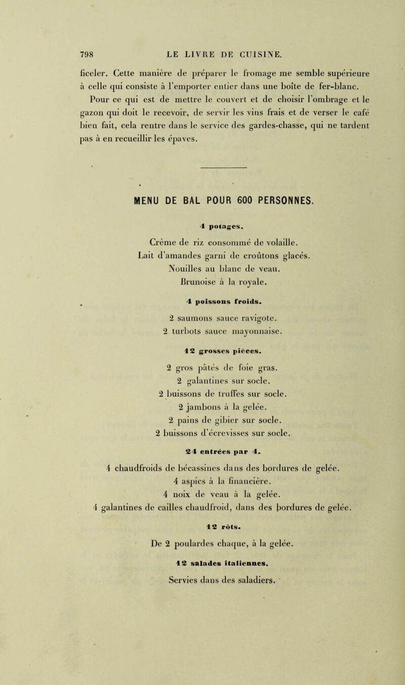 ficeler. Cette manière de préparer le fromage me semble supérieure à celle qui consiste à l’emporter entier dans une boîte de fer-blanc. Pour ce qui est de mettre le couvert et de choisir l’ombrage et le gazon qui doit le recevoir, de servir les vins frais et de verser le café bien fait, cela rentre dans le service des gardes-chasse, qui ne tardent pas à en recueillir les épaves. MENU DE BAL POUR 600 PERSONNES. 4 potages. Crème de riz consommé de volaille. Lait d’amandes garni de croûtons glacés. Nouilles au blanc de veau. Brunoise à la royale. 4 poissons froids. 2 saumons sauce ravigote. 2 turbots sauce mayonnaise. 12 grosses pièces. 2 gros pâtés de foie gras. 2 galantines sur socle. 2 buissons de truffes sur socle. 2 jambons à la gelée. 2 pains de gibier sur socle. 2 buissons d’écrevisses sur socle. 24 entrées par 4. 4 chaudfroids de bécassines dans des bordures de gelée. 4 aspics à la financière. 4 noix de veau à la gelée. 4 galantines de cailles chaudfroid, dans des bordures de gelée. 1S rôts. De 2 poulardes chaque, à la gelée. 13 salades italiennes. Servies dans des saladiers.