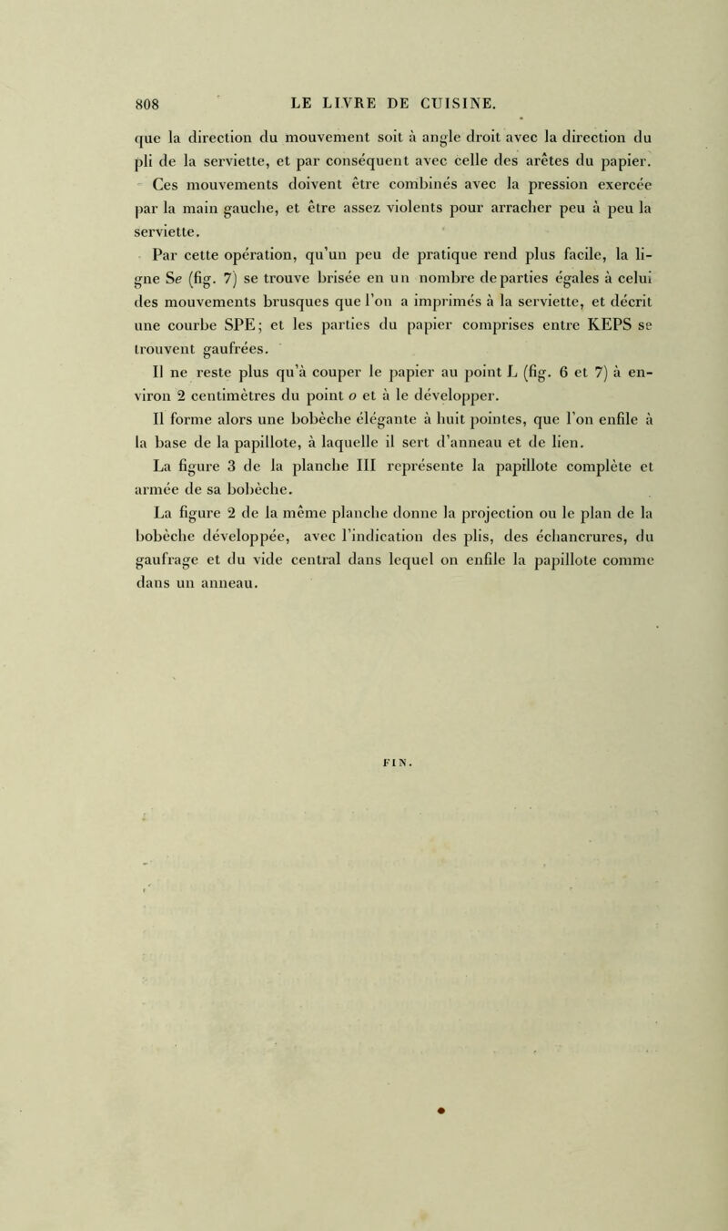 que la direction du mouvement soit à angle droit avec la direction du pli de la serviette, et par conséquent avec celle des arêtes du papier. Ces mouvements doivent être combinés avec la pression exercée par la main gauche, et être assez violents pour arracher peu à peu la serviette. Par cette opération, qu’un peu de pratique rend plus facile, la li- gne Se (fig. 7) se trouve brisée en un nombre départies égales à celui des mouvements brusques que l’on a imprimés à la serviette, et décrit une courbe SPE; et les parties du papier comprises entre KEPS se trouvent gaufrées. Il ne reste plus qu’à couper le papier au point L (fig. 6 et 7) à en- viron 2 centimètres du point o et à le développer. Il forme alors une bobèche élégante à huit pointes, que l’on enfile à la base de la papillote, à laquelle il sert d’anneau et de lien. La figure 3 de la planche III représente la papillote complète et armée de sa bobèche. La figure 2 de la même planche donne la projection ou le plan de la bobèche développée, avec l’indication des plis, des échancrures, du gaufrage et du vide central dans lequel on enfile la papillote comme dans un anneau. FIN.