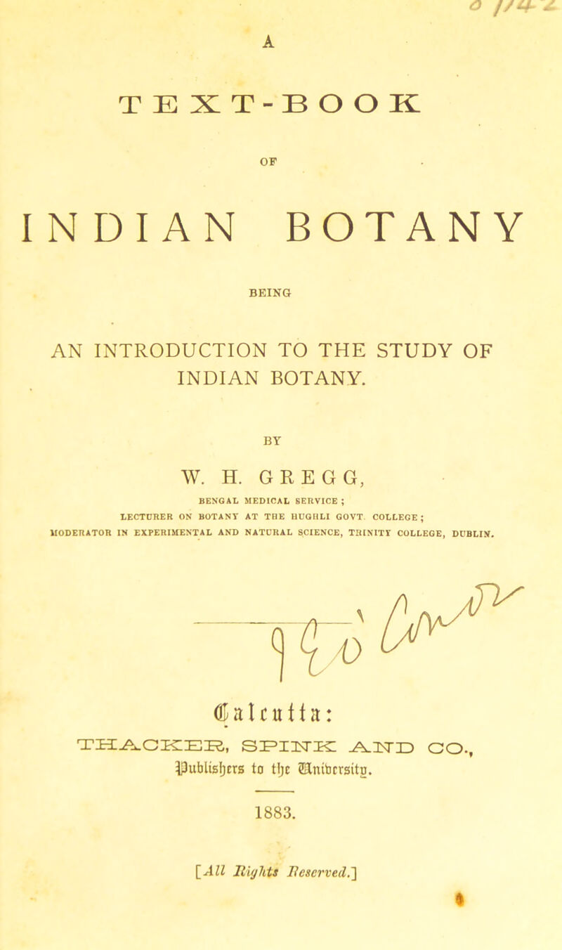 O J / t-b A TEXT-BOOK OF INDIAN BOTANY BEING AN INTRODUCTION TO THE STUDY OF INDIAN BOTANY. BY W. H. GREGG, BENGAL MEDICAL SERVICE ; LECTURER ON BOTANY AT THE HUGHLI GOVT COLLEGE ; MODERATOR IN EXPERIMENTAL AND NATURAL SCIENCE, TRINITY COLLEGE, DUBLIN. <E a I c u f t it: TH^GKIEK,, SEIISTE: ^ISTID CO, IPufalisIjtrs to tljc ©Initjcrsito. 1883. [All Rights Reserved.]