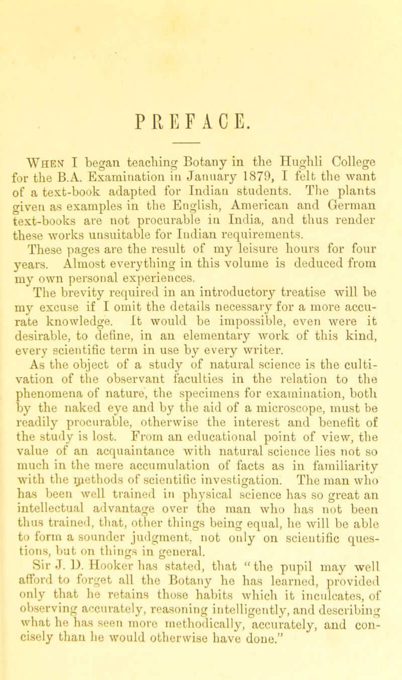 P R E F A C E. When I began teaching Botany in the Hughli College for the B.A. Examination in January 1879, I felt the want of a text-book adapted for Indian students. The plants given as examples in the English, American and German text-books are not procurable in India, and thus render these works unsuitable for Indian requirements. These pages are the result of my leisure hours for four years. Almost everything in this volume is deduced from my own personal experiences, The brevity required in an introductory treatise will be my excuse if I omit the details necessary for a more accu- rate knowledge. It would be impossible, even were it desirable, to define, in an elementary Avork of this kind, every scientific term in use by every writer. As the object of a study of natural science is the culti- vation of the observant faculties in the relation to the phenomena of nature, the specimens for examination, both by the naked eye and by the aid of a microscope, must be readily procurable, otherwise the interest and benefit of the study is lost. From an educational point of view, the value of an acquaintance with natural science lies not so much in the mere accumulation of facts as in familiarity with the rjaethods of scientific investigation. The man who has been well trained in physical science has so great an intellectual advantage over the man who has not been thus trained, that, other things being equal, he will be able to form a sounder judgment, not only on scientific ques- tions, but on things in general. Sir J. D. Hooker has stated, that “the pupil may well afford to forget all the Botany he has learned, provided only that he retains those habits which it inculcates, of observing accurately, reasoning intelligently, and describing what he has seen more methodically, accurately, and con- cisely than he would otherwise have done.”